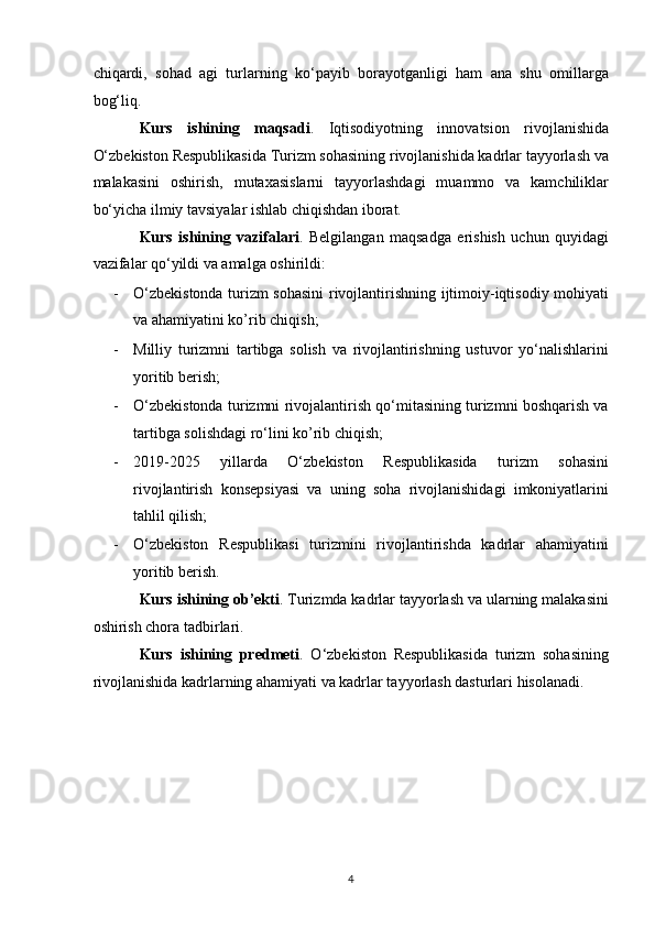 chiqardi,   sohad   agi   turlarning   ko‘payib   borayotganligi   ham   ana   shu   omillarga
bog‘liq. 
Kurs   ishining   maqsadi .   Iqtisodiyotning   innovatsion   rivojlanishida
O‘zbekiston Respublikasida Turizm sohasining rivojlanishida kadrlar tayyorlash va
malakasini   oshirish,   mutaxasislarni   tayyorlashdagi   muammo   va   kamchiliklar
bo‘yicha ilmiy tavsiyalar ishlab chiqishdan iborat.  
Kurs   ishining   vazifalari .   Belgilangan   maqsadga   erishish   uchun   quyidagi
vazifalar qo‘yildi va amalga oshirildi:  
- O‘zbekistonda turizm sohasini rivojlantirishning ijtimoiy-iqtisodiy mohiyati
va ahamiyatini ko’rib chiqish; 
- Milliy   turizmni   tartibga   solish   va   rivojlantirishning   ustuvor   yo‘nalishlarini
yoritib berish; 
- O‘zbekistonda turizmni rivojalantirish qo‘mitasining turizmni boshqarish va
tartibga solishdagi ro‘lini ko’rib chiqish; 
- 2019-2025   yillarda   O‘zbekiston   Respublikasida   turizm   sohasini
rivojlantirish   konsepsiyasi   va   uning   soha   rivojlanishidagi   imkoniyatlarini
tahlil qilish; 
- O‘zbekiston   Respublikasi   turizmini   rivojlantirishda   kadrlar   ahamiyatini
yoritib berish. 
Kurs ishining ob’ekti . Turizmda kadrlar tayyorlash va ularning malakasini
oshirish chora tadbirlari. 
Kurs   ishining   predmeti .   O‘zbekiston   Respublikasida   turizm   sohasining
rivojlanishida kadrlarning ahamiyati va kadrlar tayyorlash dasturlari hisolanadi. 
 
 
 
 
 
 
4   