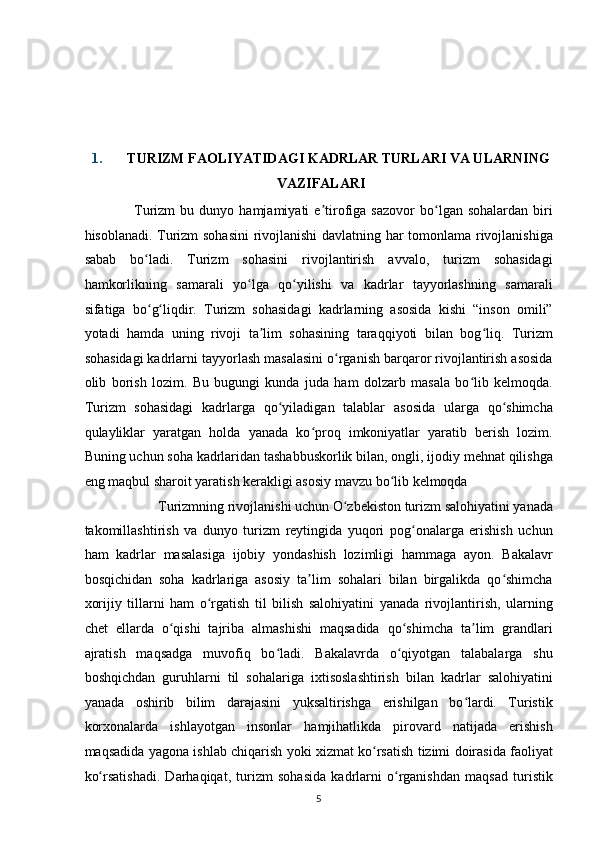  
 
 
 
1. TURIZM FAOLIYATIDAGI KADRLAR TURLARI VA ULARNING
VAZIFALARI 
Turizm   bu   dunyo  hamjamiyati   e tirofiga  sazovor   bo lgan  sohalardan   biriʼ ʻ
hisoblanadi. Turizm sohasini  rivojlanishi davlatning har tomonlama rivojlanishiga
sabab   bo ladi.   Turizm   sohasini   rivojlantirish   avvalo,   turizm   sohasidagi	
ʻ
hamkorlikning   samarali   yo lga   qo yilishi   va   kadrlar   tayyorlashning   samarali	
ʻ ʻ
sifatiga   bo g liqdir.   Turizm   sohasidagi   kadrlarning   asosida   kishi   “inson   omili”	
ʻ ʻ
yotadi   hamda   uning   rivoji   ta lim   sohasining   taraqqiyoti   bilan   bog liq.   Turizm	
ʼ ʻ
sohasidagi kadrlarni tayyorlash masalasini o rganish barqaror rivojlantirish asosida	
ʻ
olib   borish   lozim.   Bu   bugungi   kunda   juda   ham   dolzarb   masala   bo lib   kelmoqda.	
ʻ
Turizm   sohasidagi   kadrlarga   qo yiladigan   talablar   asosida   ularga   qo shimcha	
ʻ ʻ
qulayliklar   yaratgan   holda   yanada   ko proq   imkoniyatlar   yaratib   berish   lozim.	
ʻ
Buning uchun soha kadrlaridan tashabbuskorlik bilan, ongli, ijodiy mehnat qilishga
eng maqbul sharoit yaratish kerakligi asosiy mavzu bo lib kelmoqda  	
ʻ
Turizmning rivojlanishi uchun O zbekiston turizm salohiyatini yanada 	
ʻ
takomillashtirish   va   dunyo   turizm   reytingida   yuqori   pog onalarga   erishish   uchun	
ʻ
ham   kadrlar   masalasiga   ijobiy   yondashish   lozimligi   hammaga   ayon.   Bakalavr
bosqichidan   soha   kadrlariga   asosiy   ta lim   sohalari   bilan   birgalikda   qo shimcha	
ʼ ʻ
xorijiy   tillarni   ham   o rgatish   til   bilish   salohiyatini   yanada   rivojlantirish,   ularning	
ʻ
chet   ellarda   o qishi   tajriba   almashishi   maqsadida   qo shimcha   ta lim   grandlari	
ʻ ʻ ʼ
ajratish   maqsadga   muvofiq   bo ladi.   Bakalavrda   o qiyotgan   talabalarga   shu	
ʻ ʻ
boshqichdan   guruhlarni   til   sohalariga   ixtisoslashtirish   bilan   kadrlar   salohiyatini
yanada   oshirib   bilim   darajasini   yuksaltirishga   erishilgan   bo lardi.   Turistik	
ʻ
korxonalarda   ishlayotgan   insonlar   hamjihatlikda   pirovard   natijada   erishish
maqsadida yagona ishlab chiqarish yoki xizmat ko rsatish tizimi doirasida faoliyat	
ʻ
ko rsatishadi.   Darhaqiqat,   turizm   sohasida   kadrlarni   o rganishdan   maqsad   turistik	
ʻ ʻ
5   