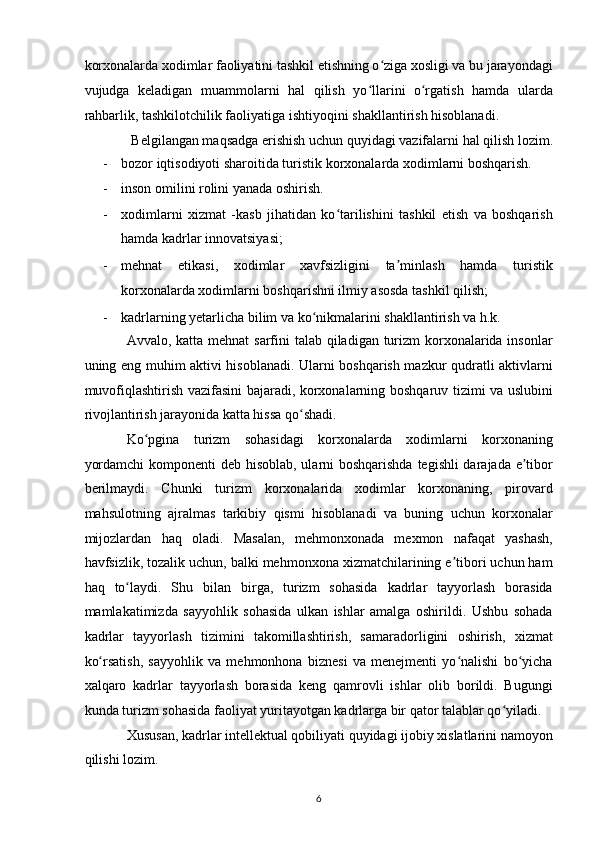 korxonalarda xodimlar faoliyatini tashkil etishning o ziga xosligi va bu jarayondagiʻ
vujudga   keladigan   muammolarni   hal   qilish   yo llarini   o rgatish   hamda   ularda	
ʻ ʻ
rahbarlik, tashkilotchilik faoliyatiga ishtiyoqini shakllantirish hisoblanadi. 
Belgilangan maqsadga erishish uchun quyidagi vazifalarni hal qilish lozim. 
- bozor iqtisodiyoti sharoitida turistik korxonalarda xodimlarni boshqarish.  
- inson omilini rolini yanada oshirish.  
- xodimlarni   xizmat   -kasb   jihatidan   ko tarilishini   tashkil   etish   va   boshqarish	
ʻ
hamda kadrlar innovatsiyasi;  
- mehnat   etikasi,   xodimlar   xavfsizligini   ta minlash   hamda   turistik	
ʼ
korxonalarda xodimlarni boshqarishni ilmiy asosda tashkil qilish;  
- kadrlarning yetarlicha bilim va ko nikmalarini shakllantirish va h.k.  	
ʻ
Avvalo, katta mehnat  sarfini  talab qiladigan turizm korxonalarida insonlar
uning eng muhim aktivi hisoblanadi. Ularni boshqarish mazkur qudratli aktivlarni
muvofiqlashtirish vazifasini bajaradi, korxonalarning boshqaruv tizimi va uslubini
rivojlantirish jarayonida katta hissa qo shadi.  	
ʻ
Ko pgina   turizm   sohasidagi   korxonalarda   xodimlarni   korxonaning	
ʻ
yordamchi  komponenti  deb hisoblab, ularni boshqarishda tegishli darajada e tibor	
ʼ
berilmaydi.   Chunki   turizm   korxonalarida   xodimlar   korxonaning,   pirovard
mahsulotning   ajralmas   tarkibiy   qismi   hisoblanadi   va   buning   uchun   korxonalar
mijozlardan   haq   oladi.   Masalan,   mehmonxonada   mexmon   nafaqat   yashash,
havfsizlik, tozalik uchun, balki mehmonxona xizmatchilarining e tibori uchun ham	
ʼ
haq   to laydi.   Shu   bilan   birga,   turizm   sohasida   kadrlar   tayyorlash   borasida	
ʻ
mamlakatimizda   sayyohlik   sohasida   ulkan   ishlar   amalga   oshirildi.   Ushbu   sohada
kadrlar   tayyorlash   tizimini   takomillashtirish,   samaradorligini   oshirish,   xizmat
ko rsatish,   sayyohlik   va   mehmonhona   biznesi   va   menejmenti   yo nalishi   bo yicha	
ʻ ʻ ʻ
xalqaro   kadrlar   tayyorlash   borasida   keng   qamrovli   ishlar   olib   borildi.   Bugungi
kunda turizm sohasida faoliyat yuritayotgan kadrlarga bir qator talablar qo yiladi.  	
ʻ
Xususan, kadrlar intellektual qobiliyati quyidagi ijobiy xislatlarini namoyon
qilishi lozim.  
6   