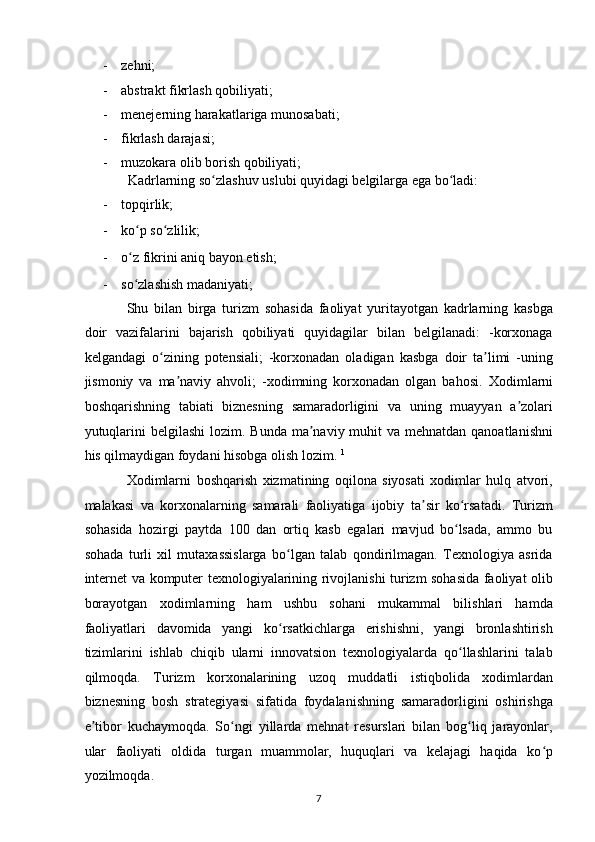- zehni; 
- abstrakt fikrlash qobiliyati; 
- menejerning harakatlariga munosabati; 
- fikrlash darajasi; 
- muzokara olib borish qobiliyati;  
Kadrlarning so zlashuv uslubi quyidagi belgilarga ega bo ladi: ʻ ʻ
- topqirlik; 
- ko p so zlilik; 	
ʻ ʻ
- o z fikrini aniq bayon etish; 
ʻ
- so zlashish madaniyati;  
ʻ
Shu   bilan   birga   turizm   sohasida   faoliyat   yuritayotgan   kadrlarning   kasbga
doir   vazifalarini   bajarish   qobiliyati   quyidagilar   bilan   belgilanadi:   -korxonaga
kelgandagi   o zining   potensiali;   -korxonadan   oladigan   kasbga   doir   ta limi   -uning	
ʻ ʼ
jismoniy   va   ma naviy   ahvoli;   -xodimning   korxonadan   olgan   bahosi.  	
ʼ Xodimlarni
boshqarishning   tabiati   biznesning   samaradorligini   va   uning   muayyan   a zolari	
ʼ
yutuqlarini  belgilashi  lozim. Bunda ma naviy muhit  va mehnatdan qanoatlanishni	
ʼ
his qilmaydigan foydani hisobga olish lozim.  1
 
Xodimlarni   boshqarish   xizmatining   oqilona   siyosati   xodimlar   hulq   atvori,
malakasi   va   korxonalarning   samarali   faoliyatiga   ijobiy   ta sir   ko rsatadi.   Turizm	
ʼ ʻ
sohasida   hozirgi   paytda   100   dan   ortiq   kasb   egalari   mavjud   bo lsada,   ammo   bu	
ʻ
sohada   turli   xil   mutaxassislarga   bo lgan   talab   qondirilmagan.   Texnologiya   asrida	
ʻ
internet va komputer texnologiyalarining rivojlanishi turizm sohasida faoliyat olib
borayotgan   xodimlarning   ham   ushbu   sohani   mukammal   bilishlari   hamda
faoliyatlari   davomida   yangi   ko rsatkichlarga   erishishni,   yangi   bronlashtirish
ʻ
tizimlarini   ishlab   chiqib   ularni   innovatsion   texnologiyalarda   qo llashlarini   talab	
ʻ
qilmoqda.   Turizm   korxonalarining   uzoq   muddatli   istiqbolida   xodimlardan
biznesning   bosh   strategiyasi   sifatida   foydalanishning   samaradorligini   oshirishga
e tibor   kuchaymoqda.   So ngi   yillarda   mehnat   resurslari   bilan   bog liq   jarayonlar,	
ʼ ʻ ʻ
ular   faoliyati   oldida   turgan   muammolar,   huquqlari   va   kelajagi   haqida   ko p	
ʻ
yozilmoqda.  
7   