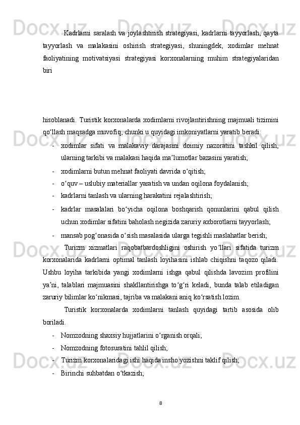 Kadrlarni   saralash   va   joylashtirish   strategiyasi,   kadrlarni   tayyorlash,   qayta
tayyorlash   va   malakasini   oshirish   strategiyasi,   shuningdek,   xodimlar   mehnat
faoliyatining   motivatsiyasi   strategiyasi   korxonalarning   muhim   strategiyalaridan
biri 
hisoblanadi. Turistik korxonalarda xodimlarni rivojlantirishning majmuali tizimini
qo llash maqsadga muvofiq, chunki u quyidagi imkoniyatlarni yaratib beradi: ʻ
- xodimlar   sifati   va   malakaviy   darajasini   doimiy   nazoratini   tashkil   qilish,
ularning tarkibi va malakasi haqida ma lumotlar bazasini yaratish; 	
ʼ
- xodimlarni butun mehnat faoliyati davrida o qitish; 	
ʻ
- o quv – uslubiy materiallar yaratish va undan oqilona foydalanish; 	
ʻ
- kadrlarni tanlash va ularning harakatini rejalashtirish; 
- kadrlar   masalalari   bo yicha   oqilona   boshqarish   qonunlarini   qabul   qilish	
ʻ
uchun xodimlar sifatini baholash negizida zaruriy axborotlarni tayyorlash; 
- mansab pog onasida o sish masalasida ularga tegishli maslahatlar berish;  	
ʻ ʻ
Turizm   xizmatlari   raqobatbardoshligini   oshirish   yo llari   sifatida   turizm	
ʻ
korxonalarida   kadrlarni   optimal   tanlash   loyihasini   ishlab   chiqishni   taqozo   qiladi.
Ushbu   loyiha   tarkibida   yangi   xodimlarni   ishga   qabul   qilishda   lavozim   profilini
ya ni,   talablari   majmuasini   shakllantirishga   to g ri   keladi,   bunda   talab   etiladigan	
ʼ ʻ ʻ
zaruriy bilimlar ko nikmasi, tajriba va malakani aniq ko rsatish lozim.  	
ʻ ʻ
Turistik   korxonalarda   xodimlarni   tanlash   quyidagi   tartib   asosida   olib
boriladi. 
- Nomzodning shaxsiy hujjatlarini o rganish orqali; 	
ʻ
- Nomzodning fotosuratini tahlil qilish; 
- Turizm korxonalaridagi ishi haqida insho yozishni taklif qilish; 
- Birinchi suhbatdan o tkazish;  	
ʻ
8   