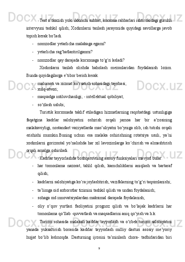 Test o tkazish yoki ikkinchi suhbat, korxona rahbarlari ishtirokidagi guruhliʻ
intervyuni tashkil qilish;  Xodimlarni tanlash jarayonida quyidagi savollarga javob
topish kerak bo ladi. 
ʻ
- nomzodlar yetarlicha malakaga egami? 
- yetarlicha rag batlantirilganmi? 	
ʻ
- nomzodlar qay darajada korxonaga to g ri keladi?  	
ʻ ʻ
Xodimlarni   tanlab   olishda   baholash   mezonlaridan   foydalanish   lozim.
Bunda quyidagilarga e tibor berish kerak. 	
ʼ
- malumoti va xizmat ko rsatish sohasidagi tajribasi; 	
ʻ
- xulq-atvori; 
- maqsadga intiluvchanligi; -   intellektual qobiliyat; 
- so zlash uslubi;  	
ʻ
Turistik   korxonada   taklif   etiladigan   hizmatlarning   raqobatdagi   ustunligiga
faqatgina   kadrlar   salohiyatini   oshirish   orqali   jamoa   har   bir   a zosining	
ʼ
malakaviyligi, nostandart vaziyatlarda mas uliyatni bo yniga olib, ish tutishi orqali	
ʼ ʻ
erishishi   mumkin.Buning   uchun   esa   malaka   oshirishning   rotatsiya   usuli,   ya ni	
ʼ
xodimlarni   gorizontal   yo nalishda   har   xil   lavozimlarga   ko chirish   va   almashtirish	
ʻ ʻ
orqali amalga oshiriladi.  
Kadrlar tayyorlashda boshqaruvning asosiy funksiyalari mavjud bular: 
- har   tomonlama   nazorat,   tahlil   qilish,   kamchiliklarni   aniqlash   va   bartaraf
qilish; 
- kadrlarni salohiyatiga ko ra joylashtirish, vazifalarning to g ri taqsimlanishi;	
ʻ ʻ ʻ
- ta limga oid axborotlar tizimini tashkil qilish va undan foydalanish; 	
ʼ
- sohaga oid innovatsiyalardan maksimal darajada foydalanish; 
- oliy   o quv   yurtlari   faoliyatini   prognoz   qilish   va   bo lajak   kadrlarni   har	
ʻ ʻ
tomonlama qo llab -quvvatlash va maqsadlarini aniq qo yish va h.k.  	
ʻ ʻ
Turizm sohasida  malakali kadrlar tayyorlash va o zbek turizm salohiyatini	
ʻ
yanada   yuksaltirish   borasida   kadrlar   tayyorlash   milliy   dasturi   asosiy   me yoriy	
ʼ
hujjat   bo lib   kelmoqda.   Dasturning   ijrosini   ta minlash   chora-   tadbirlaridan   biri	
ʻ ʼ
9   