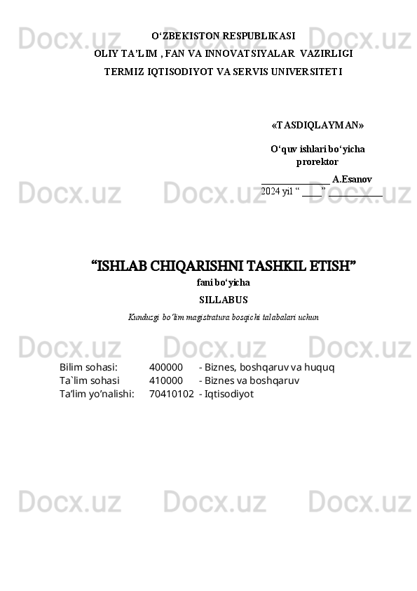 O‘ZBEKISTON RESPUBLIKASI 
OLIY  TA’LIM , FAN  VA INNOVATSIYALAR  VAZIRLIGI
TERMIZ IQTISODIYOT VA SERVIS UNIVERSITETI
«TASDIQLAYMAN»
O‘quv ishlari bo‘yicha
prorektor
______________ A.Esanov 
    202 4  yil “ ____” ___________
“ ISHLAB CHIQARISHNI TASHKIL ETISH ”
f ani  bo‘yicha 
SILLABUS
Kunduzgi bo‘lim magistratura bosqichi talabalari uchun
Bilim sohasi:
Ta`lim sohasi
Ta’lim yo’nalishi: 400000 - Biznes, boshqaruv va huquq
410000 - Biznes va boshqaruv
70410102 - Iqtisodiyot 