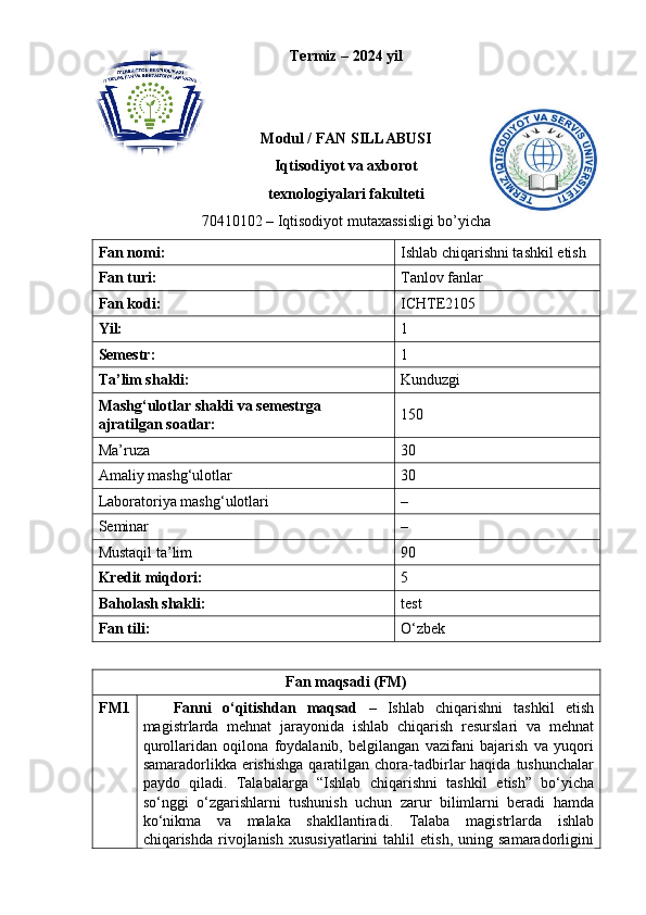 Termiz – 202 4  yil
Modul / FAN SILLABUSI
Iqtisodiyot va axborot
texnologiyalari fakulteti
70410102 – Iqtisodiyot mutaxassisligi bo’yicha
F an nomi: Ishlab chiqarishni tashkil etish
Fan turi: Tanlov fanlar
Fan kodi: ICHTE2105
Yil: 1
Semestr: 1
Ta’lim shakli: Kunduzgi
Mashg‘ulotlar shakli va semestrga 
ajratilgan soatlar: 150
Ma’ruza 30
Amaliy mashg‘ulotlar 30
Laboratoriya mashg‘ulotlari –
Seminar –
Mustaqil ta’lim 90
Kredit miqdori: 5
Baholash shakli: test
Fan tili: O‘zbek
Fan maqsadi (FM)
FM1 Fanni   o ‘ qitishdan   maqsad   –   Ishlab   chiqarishni   tashkil   etish
magistrlarda   mehnat   jarayonida   ishlab   chiqarish   resurslari   va   mehnat
qurollaridan   oqilona   foydalanib,   belgilangan   vazifani   bajarish   va   yuqori
samaradorlikka erishishga   qaratilgan  chora-tadbirlar  haqida  tushunchalar
paydo   qiladi.   Talabalarga   “Ishlab   chiqarishni   tashkil   etish”   bo‘yicha
so‘nggi   o‘zgarishlarni   tushunish   uchun   zarur   bilimlarni   beradi   hamda
ko‘nikma   va   malaka   shakllantiradi.   Talaba   magistrlarda   ishlab
chiqarishda   rivojlanish   xususiyatlarini   tahlil   etish,   uning   samaradorligini 