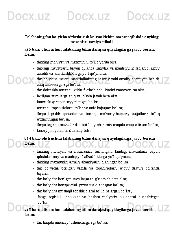 Talabaning fan bo‘yicha o‘zlashtirish ko‘rsatkichini nazorat qilishda quyidagi
mezonlar  tavsiya etiladi:
a) 5  ba h o olish  uchun  talabaning bilim darajasi quyidagilarga javob berishi 
lozim :
- fanning mohiyati va mazmunini to‘liq yorita olsa;
- fandagi  mavzularni  bayon  qilishda  ilmiylik va  mantiqiylik  saqlanib,  ilmiy
xatolik va  chalkashliklarga yo‘l qo‘ymasa;
- fan bo‘yicha mavzu materiallarining nazariy yoki amaliy ahamiyati haqida
aniq tasavvurga ega bo‘lsa; 
- fan doirasida mustaqil erkin fikrlash qobiliyatini namoyon eta olsa;
- berilgan savollarga aniq va lo‘nda javob bera olsa;
- konspektga puxta tayyorlangan bo‘lsa; 
- mustaqil topshiriqlarni to‘liq va aniq bajargan bo‘lsa;
- fanga   tegishli   qonunlar   va   boshqa   me’yoriy-h uquqiy   xujjatlarni   to‘liq
o‘zlashtirgan bo‘lsa;
- fanga tegishli  mavzulardan biri bo‘yicha ilmiy maqola chop ettirgan bo‘lsa;
- tarixiy jarayonlarni sharhlay bilsa;
b )  4  ba h o olish   uchun talabaning bilim darajasi quyidagilarga javob berishi 
lozim:
- fanning   mohiyati   va   mazmunini   tushungan,   fandagi   mavzularni   bayon
qilishda ilmiy va mantiqiy chalkashliklarga yo‘l qo‘ymasa;
- fanning mazmunini amaliy ahamiyatini tushingan bo‘lsa;
- fan   bo‘yicha   berilgan   vazifa   va   topshiriqlarni   o‘quv   dasturi   doirisida
bajarsa;
- fan bo‘yicha berilgan savollarga to‘ g‘ ri javob bera olsa;
- fan bo‘yicha konspektini  puxta shakllantirgan bo‘lsa;
- fan bo‘yicha mustaqil topshiriqlarni to‘liq bajargan bo‘lsa;
- fanga   tegishli     qonunlar   va   boshqa   me’yoriy   hujjatlarni   o‘zlashtirgan
bo‘lsa .
v )  3  ba h o olish   uchun talabaning bilim darajasi quyidagilarga javob berishi 
lozim:
- fan haqida umumiy tushunchaga ega bo‘lsa; 