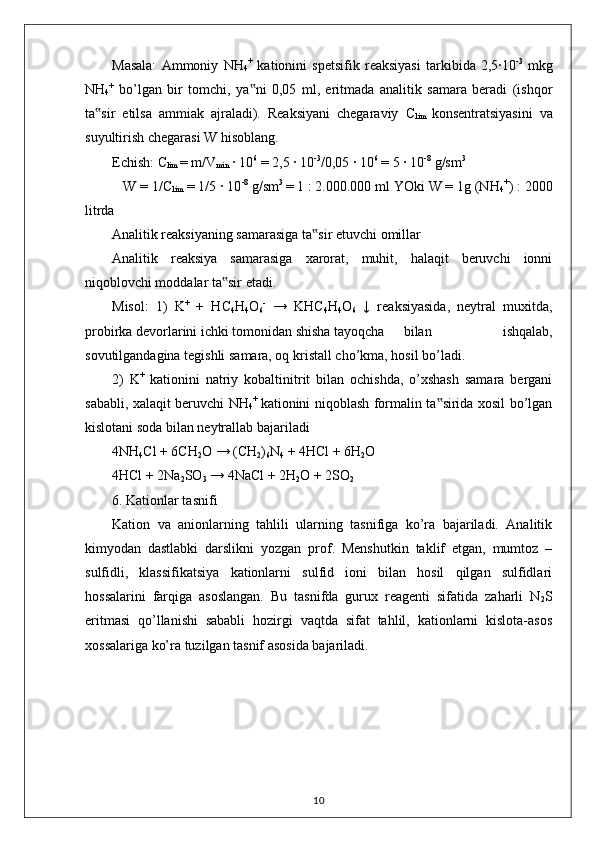Masala:   Ammoniy   NH
4 +
  kationini   spetsifik   reaksiyasi   tarkibida   2,5·10 -3
  mkg
NH
4 +
  bo’lgan   bir   tomchi,   ya ni   0,05   ml,   eritmada   analitik   samara   beradi   (ishqor‟
ta sir   etilsa   ammiak   ajraladi).   Reaksiyani   chegaraviy   C	
‟
lim   konsentratsiyasini   va
suyultirish chegarasi W hisoblang. 
Echish:  C
lim  = m/V
min  · 10 6
 = 2,5 · 10 -3
/0,05 · 10 6
 = 5 · 10 -8
 g/sm 3 
   W = 1/C
lim  = 1/5 · 10 -8
 g/sm 3 
= 1 : 2.000.000 ml YOki W = 1g (NH
4 +
) : 2000
litrda 
Analitik reaksiyaning samarasiga ta sir etuvchi omillar 	
‟
Analitik   reaksiya   samarasiga   xarorat,   muhit,   halaqit   beruvchi   ionni
niqoblovchi moddalar ta sir etadi. 	
‟
Misol:   1)   K +
  +   HC
4 H
4 O
6 -
  →   KHC
4 H
4 O
6   ↓   reaksiyasida,   neytral   muxitda,
probirka devorlarini ichki tomonidan shisha tayoqcha  bilan   ishqalab,
sovutilgandagina tegishli samara, oq kristall cho’kma, hosil bo’ladi. 
2)   K +
  kationini   natriy   kobaltinitrit   bilan   ochishda,   o’xshash   samara   bergani
sababli, xalaqit beruvchi NH
4 +  
kationini niqoblash formalin ta sirida xosil bo’lgan	
‟
kislotani soda bilan neytrallab bajariladi 
4NH
4 Cl + 6CH
2 O → (CH
2 )
6 N
4  +  4HCl  + 6H
2 O 
4H Cl + 2Na
2 SO
3  → 4NaCl + 2H
2 O + 2SO
2 
6. Kationlar tasnifi 
Kation   va   anionlarning   tahlili   ularning   tasnifiga   ko’ra   bajariladi.   Analitik
kimyodan   dastlabki   darslikni   yozgan   prof.   Menshutkin   taklif   etgan,   mumtoz   –
sulfidli,   klassifikatsiya   kationlarni   sulfid   ioni   bilan   hosil   qilgan   sulfidlari
hossalarini   farqiga   asoslangan.   Bu   tasnifda   gurux   reagenti   sifatida   zaharli   N
2 S
eritmasi   qo’llanishi   sababli   hozirgi   vaqtda   sifat   tahlil,   kationlarni   kislota-asos
xossalariga ko’ra tuzilgan tasnif asosida bajariladi. 
10