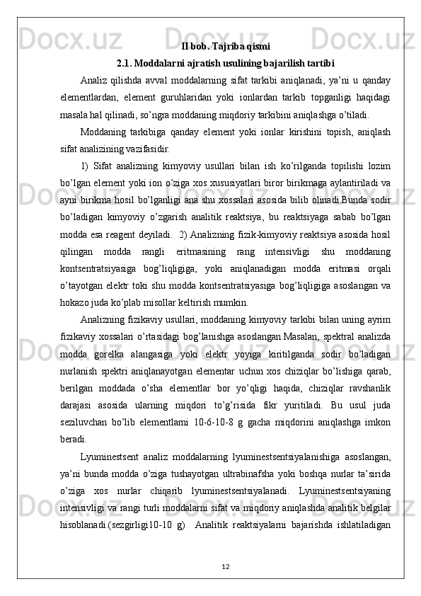 II bob. Tajriba qismi
2.1.  Moddalarni ajratish usulining bajarilish tartibi
Analiz   qilishda   avval   moddalarning   sifat   tarkibi   aniqlanadi,   ya’ni   u   qanday
elementlardan,   element   guruhlaridan   yoki   ionlardan   tarkib   topganligi   haqidagi
masala hal qilinadi, so’ngra moddaning miqdoriy tarkibini aniqlashga o’tiladi. 
Moddaning   tarkibiga   qanday   element   yoki   ionlar   kirishini   topish,   aniqlash
sifat analizining vazifasidir. 
1)   Sifat   analizning   kimyoviy   usullari   bilan   ish   ko’rilganda   topilishi   lozim
bo’lgan element  yoki ion o’ziga xos xususiyatlari biror birikmaga aylantiriladi va
ayni  birikma hosil  bo’lganligi  ana shu  xossalari  asosida  bilib olinadi.Bunda sodir
bo’ladigan   kimyoviy   o’zgarish   analitik   reaktsiya,   bu   reaktsiyaga   sabab   bo’lgan
modda esa reagent deyiladi.   2) Analizning fizik-kimyoviy reaktsiya asosida hosil
qilingan   modda   rangli   eritmasining   rang   intensivligi   shu   moddaning
kontsentratsiyasiga   bog’liqligiga,   yoki   aniqlanadigan   modda   eritmasi   orqali
o’tayotgan   elektr   toki   shu   modda   kontsentratsiyasiga   bog’liqligiga   asoslangan   va
hokazo juda ko’plab misollar keltirish mumkin. 
Analizning fizikaviy usullari, moddaning kimyoviy tarkibi bilan uning ayrim
fizikaviy xossalari  o’rtasidagi  bog’lanishga asoslangan.Masalan,  spektral analizda
modda   gorelka   alangasiga   yoki   elektr   yoyiga   kiritilganda   sodir   bo’ladigan
nurlanish   spektri   aniqlanayotgan   elementar   uchun   xos   chiziqlar   bo’lishiga   qarab,
berilgan   moddada   o’sha   elementlar   bor   yo’qligi   haqida,   chiziqlar   ravshanlik
darajasi   asosida   ularning   miqdori   to’g’risida   fikr   yuritiladi.   Bu   usul   juda
seziluvchan   bo’lib   elementlarni   10-6-10-8   g   gacha   miqdorini   aniqlashga   imkon
beradi. 
Lyuminestsent   analiz   moddalarning   lyuminestsentsiyalanishiga   asoslangan,
ya’ni   bunda   modda   o’ziga   tushayotgan   ultrabinafsha   yoki   boshqa   nurlar   ta’sirida
o’ziga   xos   nurlar   chiqarib   lyuminestsentsiyalanadi.   Lyuminestsentsiyaning
intensivligi va rangi turli moddalarni sifat va miqdoriy aniqlashda analitik belgilar
hisoblanadi.(sezgirligi 10-10   g)     Analitik   reaktsiyalarni   bajarishda   ishlatiladigan
12