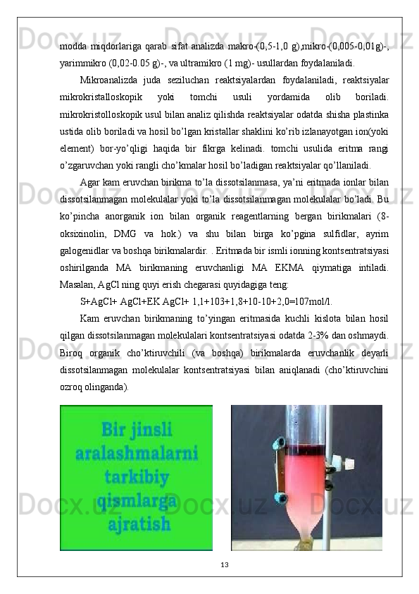 modda   miqdorlariga   qarab   sifat   analizda   makro-(0,5-1,0   g),mikro-(0,005-0,01g)-,
yarimmikro (0,02-0.05 g)-, va ultramikro ( 1 mg)- usullardan foydalaniladi. 
Mikroanalizda   juda   seziluchan   reaktsiyalardan   foydalaniladi,   reaktsiyalar
mikrokristalloskopik   yoki   tomchi   usuli   yordamida   olib   boriladi.
mikrokristolloskopik usul bilan analiz qilishda reaktsiyalar odatda shisha plastinka
ustida olib boriladi va hosil bo’lgan kristallar shaklini ko’rib izlanayotgan ion(yoki
element)   bor-yo’qligi   haqida   bir   fikrga   kelinadi.   tomchi   usulida   eritma   rangi
o’zgaruvchan yoki rangli cho’kmalar hosil bo’ladigan reaktsiyalar qo’llaniladi. 
Agar kam eruvchan birikma to’la dissotsilanmasa, ya’ni eritmada ionlar bilan
dissotsilanmagan molekulalar yoki to’la dissotsilanmagan molekulalar bo’ladi. Bu
ko’pincha   anorganik   ion   bilan   organik   reagentlarning   bergan   birikmalari   (8-
oksixinolin,   DMG   va   hok.)   va   shu   bilan   birga   ko’pgina   sulfidlar,   ayrim
galogenidlar va boshqa birikmalardir. . Eritmada bir ismli ionning kontsentratsiyasi
oshirilganda   MA   birikmaning   eruvchanligi   MA   EKMA   qiymatiga   intiladi.
Masalan, AgCl ning quyi erish chegarasi quyidagiga teng: 
S+AgCl+   AgCl + EK AgCl+ 1,1+103+1,8+10-10+2,0=107mol/l. 
Kam   eruvchan   birikmaning   to’yingan   eritmasida   kuchli   kislota   bilan   hosil
qilgan dissotsilanmagan molekulalari kontsentratsiyasi odatda 2-3% dan oshmaydi.
Biroq   organik   cho’ktiruvchili   (va   boshqa)   birikmalarda   eruvchanlik   deyarli
dissotsilanmagan   molekulalar   kontsentratsiyasi   bilan   aniqlanadi   (cho’ktiruvchini
ozroq olinganda). 
13