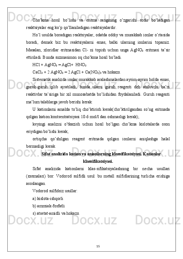 Cho’kma   hosil   bo’lishi   va   eritma   rangining   o’zgarishi   sodir   bo’ladigan
reaktsiyalar eng ko’p qo’llaniladigan reaktsiyalardir. 
Ho’l usulda boradigan reaktsiyalar, odatda oddiy va murakkab ionlar o’rtasida
boradi,   demak   biz   bu   reaktsiyalarni   emas,   balki   ularning   ionlarini   topamiz.
Masalan,   xloridlar   eritmasidan   Cl-   ni   topish   uchun   unga   AgNO
3   eritmasi   ta’sir
ettiriladi. Bunda suzmasimon oq cho’kma hosil bo’ladi. 
HCl + AgNO
3  = AgCl+  HNO
3  
CaCl
2  + 2 AgNO
3  = 2 AgCl  +  Ca(NO
3 )
2  va hokazo. 
Sistematik analizda ionlar murakkab aralashmalardan ayrim-ayrim holda emas,
guruh-guruh   qilib   ajratiladi,   bunda   ularni   guruh   reagenti   deb   ataluvchi   ba’zi
reaktivlar   ta’siriga   bir   xil   munosabatda   bo’lishidan   foydalaniladi.   Guruh   reagenti
ma’lum talablarga javob berishi kerak: 
U   kationlarni   amalda   to’liq   cho’ktirish   kerak(cho’ktirilgandan   so’ng   eritmada
qolgan kation kontsentratsiyasi 10-6 mol / l dan oshmasligi kerak); 
keyingi   analizni   o’tkazish   uchun   hosil   bo’lgan   cho’kma   kislotalarda   oson
eriydigan bo’lishi kerak; 
ortiqcha   qo’shilgan   reagent   eritmada   qolgan   ionlarni   aniqlashga   halal
bermasligi kerak. 
Sifat analizida kation va anionlarning klassifikatsiyasi. Kationlar
klassifikatsiyasi.
Sifat   analizida   kationlarni   klas-sifikatsiyalashning   bir   necha   usullari
(sxemalari)   bor:   Vodorod   sulfidli   usul:   bu   metall   sulfidlarining   turlicha   erishiga
asoslangan. 
Vodorod sulfidsiz usullar: 
a) kislota-ishqorli 
b) ammiak-fosfatli 
s) atsetat-amidli va hokazo. 
15