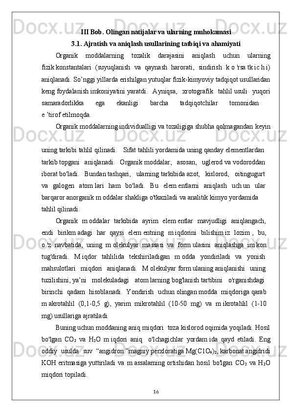 III Bob. Olingan natijalar va ularning muhokamasi
3.1.  Ajratish va aniqlash usullarining tatbiqi va ahamiyati
Organik   moddalarning   tozalik   darajasini   aniqlash   uchun   ularning
fizik   konstantalari   (suyuqlanish   va   qaynash   harorati,   sindirish   k   o   'rsa   tk   ic   h   i)
aniqlanadi. So’nggi   yillarda erishilgan yutuqlar fizik-kimyoviy tadqiqot usullaridan
keng   foydalanish   imkoniyatini   yaratdi.   Ayniqsa,   xrotografik   tahlil   usuli   yuqori
samaradorlikka   ega   ekanligi   barcha   tadqiqotchilar   tomonidan  
e   ’tirof   etilmoqda.  
Organik   moddalarning   individualligi   va   tozaligiga   shubha   qolmagandan keyin
uning   tarkibi   tahlil   qilinadi.   Sifat   tahlili   yordamida   uning   qanday   elementlardan  
tarkib   topgani   aniqlanadi.   Organik   moddalar,   asosan,   uglerod   va   vodoroddan  
iborat   bo'ladi.   Bundan   tashqari,   ularning   tarkibida   azot,   kislorod,   oitingugurt  
va   galogen   atom   lari   ham   bo'ladi.   Bu   elem   entlarni   aniqlash   uch   un   ular  
barqaror   anorganik   m   oddalar   shakliga   o'tkaziladi   va   analitik   kimyo   yordamida  
tahlil qilinadi.  
Organik   m   oddalar   tarkibida   ayrim   elem   entlar   mavjudligi   aniqlangach,  
endi   birikm   adagi   har   qaysi   elem   entning   m   iqdorini   bilishim   iz   lozim   ,   bu,  
o   'z   navbatida,   uning   m   olekulyar   massasi   va   form   ulasini   aniqlashga   im   kon  
tug'diradi.   M   iqdor   tahlilida   tekshiriladigan   m   odda   yondiriladi   va   yonish  
mahsulotlari   miqdori   aniqlanadi.   M   olekulyar   form   ulaning   aniqlanishi   uning  
tuzilishini,   ya’ni   molekuladagi   atom   larning   bog'lanish   tartibini   o'rganishdagi  
birinchi   qadam   hisoblanadi.   Yondirish   uchun   olingan   modda   miqdoriga   qarab  
m   akrotahlil   (0,1-0,5   g),   yarim   mikrotahlil   (10-50   mg)   va   m   ikrotahlil   (1-10  
mg) usullariga ajratiladi.  
Buning   uchun moddaning aniq miqdori  toza kislorod oqimida yoqiladi. Hosil
bo'lgan   CO
2   va   H
2 O   m   iqdori   aniq     o'lchagichlar   yordam   ida   qayd   etiladi.   Eng
oddiy   usulda   suv   “angidron   ”magniy   perxloratiga   Mg(C1O
4 )
2 ,   karbonat   angidridi
KOH   eritmasiga   yuttiriladi   va   m   assalarning   ortishidan   hosil   bo'lgan   CO
2   va   H
2 O
miqdori topiladi.  
16