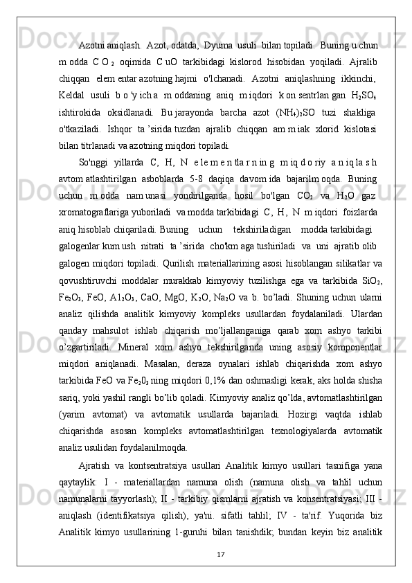 Azotni   aniqlash.   Azot,   odatda,   Dyuma   usuli   bilan   topiladi.   Buning   u   chun  
m   odda   C   O  
2   oqimida   C   uO   tarkibidagi   kislorod   hisobidan   yoqiladi.   Ajralib  
chiqqan   elem   entar   azotning   hajmi   o'lchanadi.   Azotni   aniqlashning   ikkinchi,  
Keldal   usuli   b   o   'y   ich   a   m   oddaning   aniq   m   iqdori   k   on   sentrlan   gan   H
2 SO
4  
ishtirokida   oksidlanadi.   Bu   jarayonda   barcha   azot   (NH
4 )
2 SO   tuzi   shakliga  
o'tkaziladi.   Ishqor   ta   ’sirida   tuzdan   ajralib   chiqqan   am   m   iak   xlorid   kislotasi  
bilan titrlanadi va azotning miqdori topiladi.  
So'nggi   yillarda   С ,   H,   N   e   le   m   e   n   tla   r   n   in   g   m   iq   d   o   riy   a   n   iq   la   s   h  
avtom   atlashtirilgan   asboblarda   5-8   daqiqa   davom   ida   bajarilm   oqda.   Buning  
uchun   m   odda   nam   unasi   yondirilganda   hosil   bo'lgan   CO
2   va   H
2 O   gaz  
xromatograflariga   yuboriladi   va   modda   tarkibidagi   С ,   H,   N   m   iqdori   foizlarda  
aniq   hisoblab   chiqariladi.   Buning   uchun   tekshiriladigan   modda   tarkibidagi  
galogenlar   kum   ush   nitrati   ta   ’sirida   cho'km   aga   tushiriladi   va   uni   ajratib   olib  
galogen  miqdori  topiladi.   Qurilish   materiallarining  asosi  hisoblangan   silikatlar   va
qovushtiruvchi   moddalar   murakkab   kimyoviy   tuzilishga   ega   va   tarkibida   SiO
2 ,
Fe
2 O
3 ,   FeO,   A1
2 O
3 ,   CaO,   MgO,   K
2 O,   Na
2 O   va   b.   bo’ladi.   Shuning   uchun   ularni
analiz   qilishda   analitik   kimyoviy   kompleks   usullardan   foydalaniladi.   Ulardan
qanday   mahsulot   ishlab   chiqarish   mo’ljallanganiga   qarab   xom   ashyo   tarkibi
o’zgartiriladi.   Mineral   xom   ashyo   tekshirilganda   uning   asosiy   komponentlar
miqdori   aniqlanadi.   Masalan,   deraza   oynalari   ishlab   chiqarishda   xom   ashyo
tarkibida FeO va Fe
2 0
3   ning miqdori 0,1% dan oshmasligi kerak, aks holda shisha
sariq, yoki yashil rangli bo’lib qoladi. Kimyoviy analiz qo’lda, avtomatlashtirilgan
(yarim   avtomat)   va   avtomatik   usullarda   bajariladi.   Hozirgi   vaqtda   ishlab
chiqarishda   asosan   kompleks   avtomatlashtirilgan   texnologiyalarda   avtomatik
analiz usulidan foydalanilmoqda.    
Ajratish   va   kontsentratsiya   usullari   Analitik   kimyo   usullari   tasnifiga   yana
qaytaylik:   I   -   materiallardan   namuna   olish   (namuna   olish   va   tahlil   uchun
namunalarni   tayyorlash);   II   -   tarkibiy   qismlarni   ajratish   va   konsentratsiyasi;   III   -
aniqlash   (identifikatsiya   qilish),   ya'ni.   sifatli   tahlil;   IV   -   ta'rif.   Yuqorida   biz
Analitik   kimyo   usullarining   1-guruhi   bilan   tanishdik;   bundan   keyin   biz   analitik
17
