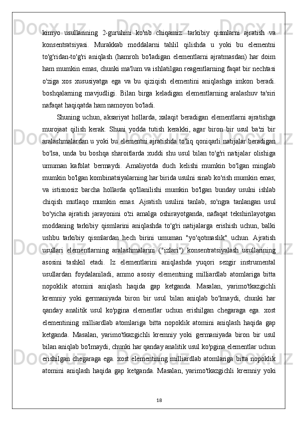 kimyo   usullarining   2-guruhini   ko'rib   chiqamiz:   tarkibiy   qismlarni   ajratish   va
konsentratsiyasi.   Murakkab   moddalarni   tahlil   qilishda   u   yoki   bu   elementni
to'g'ridan-to'g'ri   aniqlash   (hamroh   bo'ladigan   elementlarni   ajratmasdan)   har   doim
ham mumkin emas, chunki ma'lum va ishlatilgan reagentlarning faqat bir nechtasi
o'ziga   xos   xususiyatga   ega   va   bu   qiziqish   elementini   aniqlashga   imkon   beradi.
boshqalarning   mavjudligi.   Bilan   birga   keladigan   elementlarning   aralashuv   ta'siri
nafaqat haqiqatda ham namoyon bo'ladi.
Shuning   uchun,   aksariyat   hollarda,   xalaqit   beradigan   elementlarni   ajratishga
murojaat   qilish   kerak.   Shuni   yodda   tutish   kerakki,   agar   biron   bir   usul   ba'zi   bir
aralashmalardan u yoki bu elementni ajratishda to'liq qoniqarli natijalar beradigan
bo'lsa,   unda   bu   boshqa   sharoitlarda   xuddi   shu   usul   bilan   to'g'ri   natijalar   olishiga
umuman   kafolat   bermaydi.   Amaliyotda   duch   kelishi   mumkin   bo'lgan   minglab
mumkin bo'lgan kombinatsiyalarning har birida usulni sinab ko'rish mumkin emas;
va   istisnosiz   barcha   hollarda   qo'llanilishi   mumkin   bo'lgan   bunday   usulni   ishlab
chiqish   mutlaqo   mumkin   emas.   Ajratish   usulini   tanlab,   so'ngra   tanlangan   usul
bo'yicha   ajratish   jarayonini   o'zi   amalga   oshirayotganda,   nafaqat   tekshirilayotgan
moddaning   tarkibiy   qismlarini   aniqlashda   to'g'ri   natijalarga   erishish   uchun,   balki
ushbu   tarkibiy   qismlardan   hech   birini   umuman   "yo'qotmaslik"   uchun.   Ajratish
usullari   elementlarning   aralashmalarini   ("izlari")   konsentratsiyalash   usullarining
asosini   tashkil   etadi.   Iz   elementlarini   aniqlashda   yuqori   sezgir   instrumental
usullardan   foydalaniladi,   ammo   asosiy   elementning   milliardlab   atomlariga   bitta
nopoklik   atomini   aniqlash   haqida   gap   ketganda.   Masalan,   yarimo'tkazgichli
kremniy   yoki   germaniyada   biron   bir   usul   bilan   aniqlab   bo'lmaydi,   chunki   har
qanday   analitik   usul   ko'pgina   elementlar   uchun   erishilgan   chegaraga   ega.   xost
elementining   milliardlab   atomlariga   bitta   nopoklik   atomini   aniqlash   haqida   gap
ketganda.   Masalan,   yarimo'tkazgichli   kremniy   yoki   germaniyada   biron   bir   usul
bilan aniqlab bo'lmaydi, chunki har qanday analitik usul ko'pgina elementlar uchun
erishilgan   chegaraga   ega.   xost   elementining   milliardlab   atomlariga   bitta  nopoklik
atomini   aniqlash   haqida   gap   ketganda.   Masalan,   yarimo'tkazgichli   kremniy   yoki
18