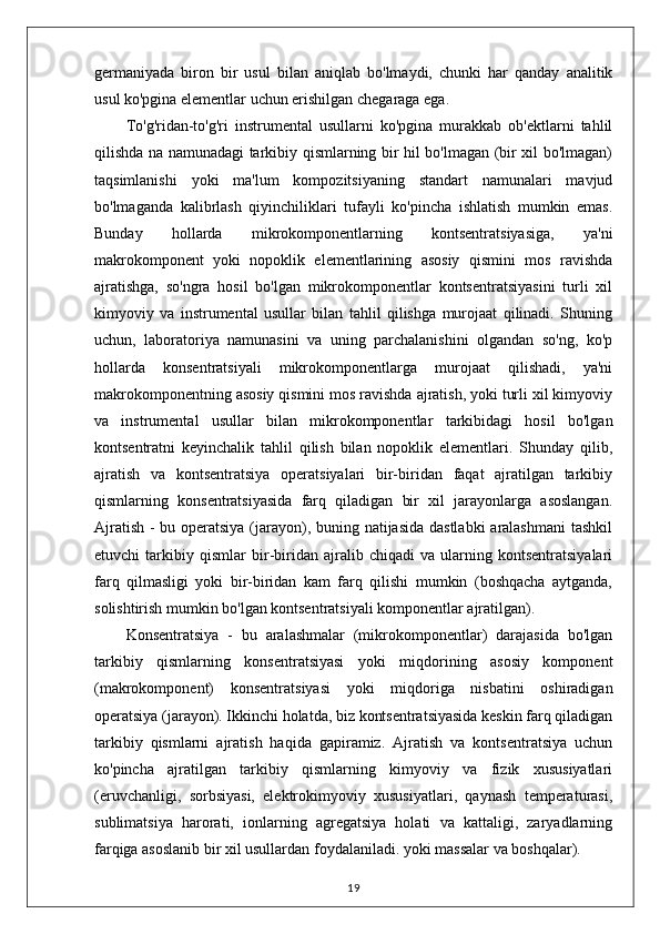 germaniyada   biron   bir   usul   bilan   aniqlab   bo'lmaydi,   chunki   har   qanday   analitik
usul ko'pgina elementlar uchun erishilgan chegaraga ega.
To'g'ridan-to'g'ri   instrumental   usullarni   ko'pgina   murakkab   ob'ektlarni   tahlil
qilishda na namunadagi tarkibiy qismlarning bir hil bo'lmagan (bir xil bo'lmagan)
taqsimlanishi   yoki   ma'lum   kompozitsiyaning   standart   namunalari   mavjud
bo'lmaganda   kalibrlash   qiyinchiliklari   tufayli   ko'pincha   ishlatish   mumkin   emas.
Bunday   hollarda   mikrokomponentlarning   kontsentratsiyasiga,   ya'ni
makrokomponent   yoki   nopoklik   elementlarining   asosiy   qismini   mos   ravishda
ajratishga,   so'ngra   hosil   bo'lgan   mikrokomponentlar   kontsentratsiyasini   turli   xil
kimyoviy   va   instrumental   usullar   bilan   tahlil   qilishga   murojaat   qilinadi.   Shuning
uchun,   laboratoriya   namunasini   va   uning   parchalanishini   olgandan   so'ng,   ko'p
hollarda   konsentratsiyali   mikrokomponentlarga   murojaat   qilishadi,   ya'ni
makrokomponentning asosiy qismini mos ravishda ajratish, yoki turli xil kimyoviy
va   instrumental   usullar   bilan   mikrokomponentlar   tarkibidagi   hosil   bo'lgan
kontsentratni   keyinchalik   tahlil   qilish   bilan   nopoklik   elementlari.   Shunday   qilib,
ajratish   va   kontsentratsiya   operatsiyalari   bir-biridan   faqat   ajratilgan   tarkibiy
qismlarning   konsentratsiyasida   farq   qiladigan   bir   xil   jarayonlarga   asoslangan.
Ajratish - bu operatsiya (jarayon), buning natijasida dastlabki  aralashmani  tashkil
etuvchi   tarkibiy   qismlar   bir-biridan   ajralib   chiqadi   va   ularning   kontsentratsiyalari
farq   qilmasligi   yoki   bir-biridan   kam   farq   qilishi   mumkin   (boshqacha   aytganda,
solishtirish mumkin bo'lgan kontsentratsiyali komponentlar ajratilgan).
Konsentratsiya   -   bu   aralashmalar   (mikrokomponentlar)   darajasida   bo'lgan
tarkibiy   qismlarning   konsentratsiyasi   yoki   miqdorining   asosiy   komponent
(makrokomponent)   konsentratsiyasi   yoki   miqdoriga   nisbatini   oshiradigan
operatsiya (jarayon). Ikkinchi holatda, biz kontsentratsiyasida keskin farq qiladigan
tarkibiy   qismlarni   ajratish   haqida   gapiramiz.   Ajratish   va   kontsentratsiya   uchun
ko'pincha   ajratilgan   tarkibiy   qismlarning   kimyoviy   va   fizik   xususiyatlari
(eruvchanligi,   sorbsiyasi,   elektrokimyoviy   xususiyatlari,   qaynash   temperaturasi,
sublimatsiya   harorati,   ionlarning   agregatsiya   holati   va   kattaligi,   zaryadlarning
farqiga asoslanib bir xil usullardan foydalaniladi. yoki massalar va boshqalar). 
19