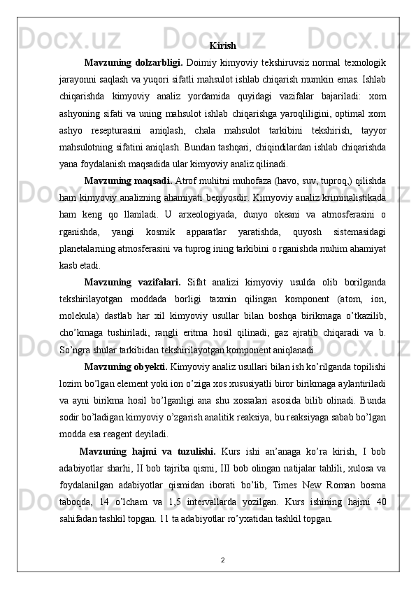 Kirish
Mavzuning   dolzarbligi.   Doimiy   kimyoviy   tekshiruvsiz   normal   texnologik
jarayonni saqlash va yuqori sifatli mahsulot ishlab chiqarish mumkin emas. Ishlab
chiqarishda   kimyoviy   analiz   yordamida   quyidagi   vazifalar   bajariladi:   xom
ashyoning   sifati   va   uning   mahsulot   ishlab   chiqarishga   yaroqliligini,   optimal   xom
ashyo   resepturasini   aniqlash,   chala   mahsulot   tarkibini   tekshirish,   tayyor
mahsulotning sifatini aniqlash. Bundan tashqari, chiqindilardan ishlab chiqarishda
yana foydalanish maqsadida ular kimyoviy analiz qilinadi. 
Mavzuning maqsadi.  Atrof muhitni muhofaza (havo, suv, tuproq,) qilishda
ham kimyoviy analizning ahamiyati beqiyosdir. Kimyoviy analiz kriminalistikada
ham   keng   qo   llaniladi.   U   arxeologiyada,   dunyo   okeani   va   atmosferasini   o
rganishda,   yangi   kosmik   apparatlar   yaratishda,   quyosh   sistemasidagi
planetalarning atmosferasini va tuprog ining tarkibini o rganishda muhim ahamiyat
kasb etadi.
Mavzuning   vazifalari.   Sifat   analizi   kimyoviy   usulda   olib   borilganda
tekshirilayotgan   moddada   borligi   taxmin   qilingan   komponent   (atom,   ion,
molekula)   dastlab   har   xil   kimyoviy   usullar   bilan   boshqa   birikmaga   o’tkazilib,
cho’kmaga   tushiriladi,   rangli   eritma   hosil   qilinadi,   gaz   ajratib   chiqaradi   va   b.
So’ngra shular tarkibidan tekshirilayotgan komponent aniqlanadi.
Mavzuning obyekti.   Kimyoviy analiz usullari bilan ish ko’rilganda topilishi
lozim bo’lgan element yoki ion o’ziga xos xususiyatli biror birikmaga aylantiriladi
va   ayni   birikma   hosil   bo’lganligi   ana   shu   xossalari   asosida   bilib   olinadi.   Bunda
sodir bo’ladigan kimyoviy o’zgarish analitik reaksiya, bu reaksiyaga sabab bo’lgan
modda esa reagent deyiladi. 
Mavzuning   hajmi   va   tuzulishi.   Kurs   ishi   an’anaga   ko’ra   kirish,   I   bob
adabiyotlar sharhi, II bob tajriba qismi, III bob olingan natijalar  tahlili, xulosa va
foydalanilgan   adabiyotlar   qismidan   iborati   bo’lib,   Times   New   Roman   bosma
taboqda,   14   o’lcham   va   1,5   intervallarda   yozilgan.   Kurs   ishining   hajmi   40
sahifadan tashkil topgan. 11 ta adabiyotlar ro’yxatidan tashkil topgan. 
2