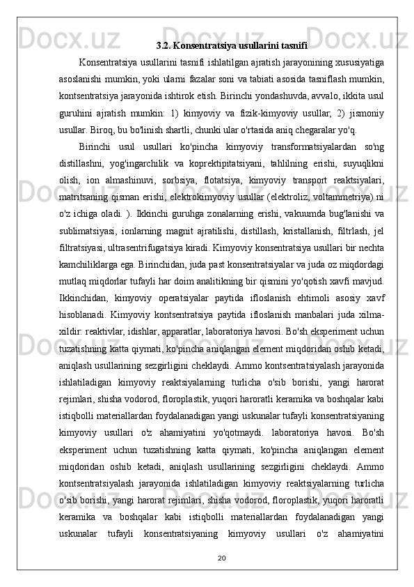 3.2. Konsentratsiya usullarini tasnifi
Konsentratsiya usullarini tasnifi ishlatilgan ajratish jarayonining xususiyatiga
asoslanishi mumkin, yoki ularni fazalar soni va tabiati asosida tasniflash mumkin,
kontsentratsiya jarayonida ishtirok etish. Birinchi yondashuvda, avvalo, ikkita usul
guruhini   ajratish   mumkin:   1)   kimyoviy   va   fizik-kimyoviy   usullar;   2)   jismoniy
usullar. Biroq, bu bo'linish shartli, chunki ular o'rtasida aniq chegaralar yo'q.
Birinchi   usul   usullari   ko'pincha   kimyoviy   transformatsiyalardan   so'ng
distillashni,   yog'ingarchilik   va   koprektipitatsiyani,   tahlilning   erishi,   suyuqlikni
olish,   ion   almashinuvi,   sorbsiya,   flotatsiya,   kimyoviy   transport   reaktsiyalari,
matritsaning qisman erishi, elektrokimyoviy usullar (elektroliz, voltammetriya)  ni
o'z   ichiga   oladi.   ).   Ikkinchi   guruhga   zonalarning   erishi,   vakuumda   bug'lanishi   va
sublimatsiyasi,   ionlarning   magnit   ajratilishi,   distillash,   kristallanish,   filtrlash,   jel
filtratsiyasi, ultrasentrifugatsiya kiradi. Kimyoviy konsentratsiya usullari bir nechta
kamchiliklarga ega. Birinchidan, juda past konsentratsiyalar va juda oz miqdordagi
mutlaq miqdorlar tufayli har doim analitikning bir qismini yo'qotish xavfi mavjud.
Ikkinchidan,   kimyoviy   operatsiyalar   paytida   ifloslanish   ehtimoli   asosiy   xavf
hisoblanadi.   Kimyoviy   kontsentratsiya   paytida   ifloslanish   manbalari   juda   xilma-
xildir: reaktivlar, idishlar, apparatlar, laboratoriya havosi. Bo'sh eksperiment uchun
tuzatishning katta qiymati, ko'pincha aniqlangan element miqdoridan oshib ketadi,
aniqlash usullarining sezgirligini cheklaydi. Ammo kontsentratsiyalash jarayonida
ishlatiladigan   kimyoviy   reaktsiyalarning   turlicha   o'sib   borishi,   yangi   harorat
rejimlari, shisha vodorod, floroplastik, yuqori haroratli keramika va boshqalar kabi
istiqbolli materiallardan foydalanadigan yangi uskunalar tufayli konsentratsiyaning
kimyoviy   usullari   o'z   ahamiyatini   yo'qotmaydi.   laboratoriya   havosi.   Bo'sh
eksperiment   uchun   tuzatishning   katta   qiymati,   ko'pincha   aniqlangan   element
miqdoridan   oshib   ketadi,   aniqlash   usullarining   sezgirligini   cheklaydi.   Ammo
kontsentratsiyalash   jarayonida   ishlatiladigan   kimyoviy   reaktsiyalarning   turlicha
o'sib borishi, yangi harorat rejimlari, shisha vodorod, floroplastik, yuqori haroratli
keramika   va   boshqalar   kabi   istiqbolli   materiallardan   foydalanadigan   yangi
uskunalar   tufayli   konsentratsiyaning   kimyoviy   usullari   o'z   ahamiyatini
20