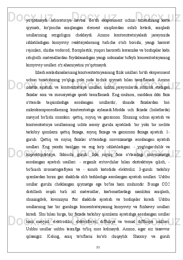 yo'qotmaydi.   laboratoriya   havosi.   Bo'sh   eksperiment   uchun   tuzatishning   katta
qiymati,   ko'pincha   aniqlangan   element   miqdoridan   oshib   ketadi,   aniqlash
usullarining   sezgirligini   cheklaydi.   Ammo   kontsentratsiyalash   jarayonida
ishlatiladigan   kimyoviy   reaktsiyalarning   turlicha   o'sib   borishi,   yangi   harorat
rejimlari, shisha vodorod, floroplastik, yuqori haroratli keramika va boshqalar kabi
istiqbolli materiallardan foydalanadigan yangi uskunalar tufayli konsentratsiyaning
kimyoviy usullari o'z ahamiyatini yo'qotmaydi.
Izlash aralashmalarining kontsentratsiyasining fizik usullari bo'sh eksperiment
uchun   tuzatishning   yo'qligi   yoki   juda   kichik   qiymati   bilan   tavsiflanadi.   Ammo
odatda   ajratish   va   kontsentratsiya   usullari   ushbu   jarayonlarda   ishtirok   etadigan
fazalar   soni   va   xususiyatiga   qarab   tasniflanadi.   Eng   muhimi,   moddani   ikki   faza
o'rtasida   taqsimlashga   asoslangan   usullardir,   shunda   fazalardan   biri
mikrokomponentlarning   kontsentratiga   aylanadi.Modda   uch   fazada   (holatlarda)
mavjud   bo'lishi   mumkin:   qattiq,   suyuq   va   gazsimon.   Shuning   uchun   ajratish   va
kontsentratsiya   usullarining   uchta   asosiy   guruhi   ajratiladi:   bir   yoki   bir   nechta
tarkibiy   qismlarni   qattiq   fazaga,   suyuq   fazaga   va   gazsimon   fazaga   ajratish.   1-
guruh:   Qattiq   va   suyuq   fazalar   o'rtasidagi   muvozanatga   asoslangan   ajratish
usullari.   Eng   yaxshi   tanilgan   va   eng   ko'p   ishlatiladigan:   -   yog'ingarchilik   va
koprektipitatsiya,   Ikkinchi   guruh:   Ikki   suyuq   faza   o'rtasidagi   muvozanatga
asoslangan   ajratish   usullari:   -   organik   erituvchilar   bilan   ekstraktsiya   qilish,   -
bo'linish   xromatografiyasi   va   -   simob   katodida   elektroliz.   3-guruh:   tarkibiy
qismlardan birini  gaz  shaklida olib tashlashga  asoslangan  ajratish usullari. Ushbu
usullar   guruhi   cheklangan   qiymatga   ega   bo'lsa   ham   muhimdir.   Bunga   CO2
distillash   orqali   turli   xil   materiallar,   karbonatlardagi   namlikni   aniqlash,
shuningdek,   kremniyni   ftor   shaklida   ajratish   va   boshqalar   kiradi.   Ushbu
usullarning   har   bir   guruhiga   konsentratsiyaning   kimyoviy   va   fizikaviy   usullari
kiradi. Shu bilan birga, bir fazada tarkibiy qismlarni ajratishga asoslangan  usullar
ham   mavjud:   elektrodiliz,   elektroforez,   diffuziya   va   termal   diffuziya   usullari.
Ushbu   usullar   ushbu   tasnifga   to'liq   mos   kelmaydi.   Ammo,   agar   siz   tasavvur
qilsangiz.   Keling,   aniq   ta'riflarni   ko'rib   chiqaylik.   Shaxsiy   va   guruh
21