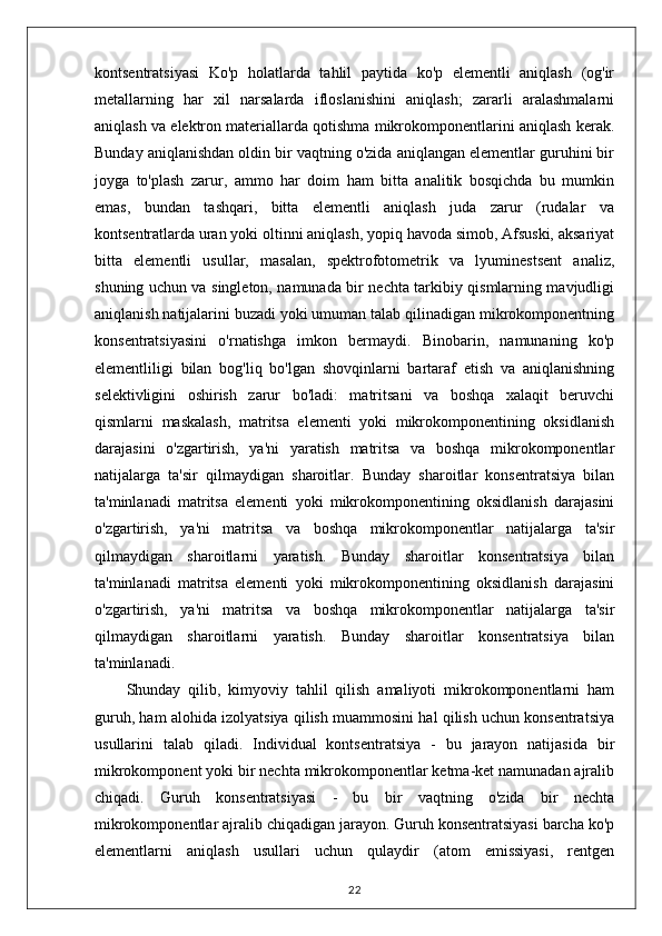 kontsentratsiyasi   Ko'p   holatlarda   tahlil   paytida   ko'p   elementli   aniqlash   (og'ir
metallarning   har   xil   narsalarda   ifloslanishini   aniqlash;   zararli   aralashmalarni
aniqlash va elektron materiallarda qotishma mikrokomponentlarini aniqlash kerak.
Bunday aniqlanishdan oldin bir vaqtning o'zida aniqlangan elementlar guruhini bir
joyga   to'plash   zarur,   ammo   har   doim   ham   bitta   analitik   bosqichda   bu   mumkin
emas,   bundan   tashqari,   bitta   elementli   aniqlash   juda   zarur   (rudalar   va
kontsentratlarda uran yoki oltinni aniqlash, yopiq havoda simob, Afsuski, aksariyat
bitta   elementli   usullar,   masalan,   spektrofotometrik   va   lyuminestsent   analiz,
shuning uchun va singleton, namunada bir nechta tarkibiy qismlarning mavjudligi
aniqlanish natijalarini buzadi yoki umuman talab qilinadigan mikrokomponentning
konsentratsiyasini   o'rnatishga   imkon   bermaydi.   Binobarin,   namunaning   ko'p
elementliligi   bilan   bog'liq   bo'lgan   shovqinlarni   bartaraf   etish   va   aniqlanishning
selektivligini   oshirish   zarur   bo'ladi:   matritsani   va   boshqa   xalaqit   beruvchi
qismlarni   maskalash,   matritsa   elementi   yoki   mikrokomponentining   oksidlanish
darajasini   o'zgartirish,   ya'ni   yaratish   matritsa   va   boshqa   mikrokomponentlar
natijalarga   ta'sir   qilmaydigan   sharoitlar.   Bunday   sharoitlar   konsentratsiya   bilan
ta'minlanadi   matritsa   elementi   yoki   mikrokomponentining   oksidlanish   darajasini
o'zgartirish,   ya'ni   matritsa   va   boshqa   mikrokomponentlar   natijalarga   ta'sir
qilmaydigan   sharoitlarni   yaratish.   Bunday   sharoitlar   konsentratsiya   bilan
ta'minlanadi   matritsa   elementi   yoki   mikrokomponentining   oksidlanish   darajasini
o'zgartirish,   ya'ni   matritsa   va   boshqa   mikrokomponentlar   natijalarga   ta'sir
qilmaydigan   sharoitlarni   yaratish.   Bunday   sharoitlar   konsentratsiya   bilan
ta'minlanadi.
Shunday   qilib,   kimyoviy   tahlil   qilish   amaliyoti   mikrokomponentlarni   ham
guruh, ham alohida izolyatsiya qilish muammosini hal qilish uchun konsentratsiya
usullarini   talab   qiladi.   Individual   kontsentratsiya   -   bu   jarayon   natijasida   bir
mikrokomponent yoki bir nechta mikrokomponentlar ketma-ket namunadan ajralib
chiqadi.   Guruh   konsentratsiyasi   -   bu   bir   vaqtning   o'zida   bir   nechta
mikrokomponentlar ajralib chiqadigan jarayon. Guruh konsentratsiyasi barcha ko'p
elementlarni   aniqlash   usullari   uchun   qulaydir   (atom   emissiyasi,   rentgen
22