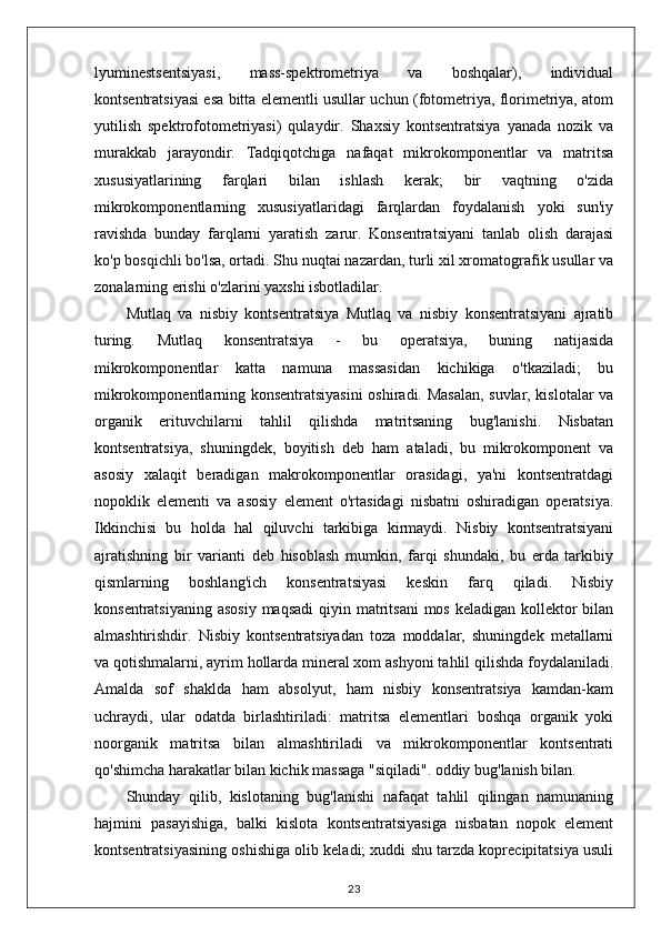lyuminestsentsiyasi,   mass-spektrometriya   va   boshqalar),   individual
kontsentratsiyasi esa bitta elementli usullar uchun (fotometriya, florimetriya, atom
yutilish   spektrofotometriyasi)   qulaydir.   Shaxsiy   kontsentratsiya   yanada   nozik   va
murakkab   jarayondir.   Tadqiqotchiga   nafaqat   mikrokomponentlar   va   matritsa
xususiyatlarining   farqlari   bilan   ishlash   kerak;   bir   vaqtning   o'zida
mikrokomponentlarning   xususiyatlaridagi   farqlardan   foydalanish   yoki   sun'iy
ravishda   bunday   farqlarni   yaratish   zarur.   Konsentratsiyani   tanlab   olish   darajasi
ko'p bosqichli bo'lsa, ortadi. Shu nuqtai nazardan, turli xil xromatografik usullar va
zonalarning erishi o'zlarini yaxshi isbotladilar.
Mutlaq   va   nisbiy   kontsentratsiya   Mutlaq   va   nisbiy   konsentratsiyani   ajratib
turing.   Mutlaq   konsentratsiya   -   bu   operatsiya,   buning   natijasida
mikrokomponentlar   katta   namuna   massasidan   kichikiga   o'tkaziladi;   bu
mikrokomponentlarning konsentratsiyasini  oshiradi. Masalan, suvlar, kislotalar va
organik   erituvchilarni   tahlil   qilishda   matritsaning   bug'lanishi.   Nisbatan
kontsentratsiya,   shuningdek,   boyitish   deb   ham   ataladi,   bu   mikrokomponent   va
asosiy   xalaqit   beradigan   makrokomponentlar   orasidagi,   ya'ni   kontsentratdagi
nopoklik   elementi   va   asosiy   element   o'rtasidagi   nisbatni   oshiradigan   operatsiya.
Ikkinchisi   bu   holda   hal   qiluvchi   tarkibiga   kirmaydi.   Nisbiy   kontsentratsiyani
ajratishning   bir   varianti   deb   hisoblash   mumkin,   farqi   shundaki,   bu   erda   tarkibiy
qismlarning   boshlang'ich   konsentratsiyasi   keskin   farq   qiladi.   Nisbiy
konsentratsiyaning  asosiy  maqsadi  qiyin matritsani  mos  keladigan kollektor  bilan
almashtirishdir.   Nisbiy   kontsentratsiyadan   toza   moddalar,   shuningdek   metallarni
va qotishmalarni, ayrim hollarda mineral xom ashyoni tahlil qilishda foydalaniladi.
Amalda   sof   shaklda   ham   absolyut,   ham   nisbiy   konsentratsiya   kamdan-kam
uchraydi,   ular   odatda   birlashtiriladi:   matritsa   elementlari   boshqa   organik   yoki
noorganik   matritsa   bilan   almashtiriladi   va   mikrokomponentlar   kontsentrati
qo'shimcha harakatlar bilan kichik massaga "siqiladi". oddiy bug'lanish bilan.
Shunday   qilib,   kislotaning   bug'lanishi   nafaqat   tahlil   qilingan   namunaning
hajmini   pasayishiga,   balki   kislota   kontsentratsiyasiga   nisbatan   nopok   element
kontsentratsiyasining oshishiga olib keladi; xuddi shu tarzda koprecipitatsiya usuli
23