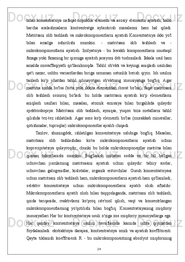 bilan konsentratsiya nafaqat  nopoklik elementi  va asosiy elementni  ajratish, balki
barcha   aralashmalarni   kontsentratga   aylantirish   masalasini   ham   hal   qiladi.
Matritsani   olib  tashlash   va   mikrokomponentlarni   ajratish   Konsentratsiya   ikki   yo'l
bilan   amalga   oshirilishi   mumkin:   -   matritsani   olib   tashlash   va   -
mikrokomponentlarni   ajratish.   Izolyatsiya   -   bu   kerakli   komponentlarni   mustaqil
fazaga yoki fazaning bir qismiga ajratish jarayoni deb tushuniladi. Ikkala usul ham
amalda muvaffaqiyatli qo'llanilmoqda. Tahlil ob'ekti va keyingi aniqlash usulidan
qat'i   nazar,   ushbu   variantlardan   biriga   umuman   ustunlik   berish   qiyin.   Ish   usulini
tanlash   ko'p   jihatdan   tahlil   qilinayotgan   ob'ektning   xususiyatiga   bog'liq.   Agar
matritsa   sodda   bo'lsa  (bitta  yoki   ikkita  elementdan  iborat   bo'lsa),  faqat   matritsani
olib   tashlash   osonroq   bo'ladi:   bu   holda   matritsani   ajratish   ko'p   elementlarni
aniqlash   usullari   bilan,   masalan,   atomik   emissiya   bilan   birgalikda   qulaydir
spektroskopiya.   Matritsani   olib   tashlash,   ayniqsa,   yuqori   toza   metallarni   tahlil
qilishda   tez-tez   ishlatiladi.   Agar   asos   ko'p   elementli   bo'lsa   (murakkab   minerallar,
qotishmalar, tuproqlar) mikrokomponentlar ajralib chiqadi.
Tanlov,   shuningdek,   ishlatilgan   konsentratsiya   uslubiga   bog'liq.   Masalan,
matritsani   olib   tashlashdan   ko'ra   mikrokomponentlarni   ajratish   uchun
koprecipitatsiya   qulayroqdir,   chunki   bu   holda   mikrokomponentlar   matritsa   bilan
qisman   takrorlanishi   mumkin.   Bug'lanish   nisbatan   sodda   va   bir   hil   bo'lgan
uchuvchan   jismlarning   matritsasini   ajratish   uchun   qulaydir:   tabiiy   suvlar,
uchuvchan   galogenidlar,   kislotalar,   organik   erituvchilar.   Guruh   konsentratsiyasi
uchun matritsani olib tashlash ham, mikrokomponentlarni ajratish ham qo'llaniladi;
selektiv   konsentratsiya   uchun   mikrokomponentlarni   ajratib   olish   afzaldir.
Mikrokomponentlarni   ajratib   olish   bilan   taqqoslaganda,   matritsani   olib   tashlash,
qoida   tariqasida,   reaktivlarni   ko'proq   iste'mol   qilish,   vaqt   va   konsentrlangan
mikrokomponentlarning   yo'qotilishi   bilan   bog'liq.   Konsentratsiyaning   miqdoriy
xususiyatlari Har bir kontsentratsiya usuli o'ziga xos miqdoriy xususiyatlarga ega.
Har   qanday   kontsentratsiya   usulini   tavsiflashda   kamida   uchta   qiymatdan
foydalaniladi:   ekstraktsiya   darajasi,   kontsentratsiya   omili   va   ajratish   koeffitsienti.
Qayta   tiklanish   koeffitsienti   R   -   bu   mikrokomponentning   absolyut   miqdorining
24