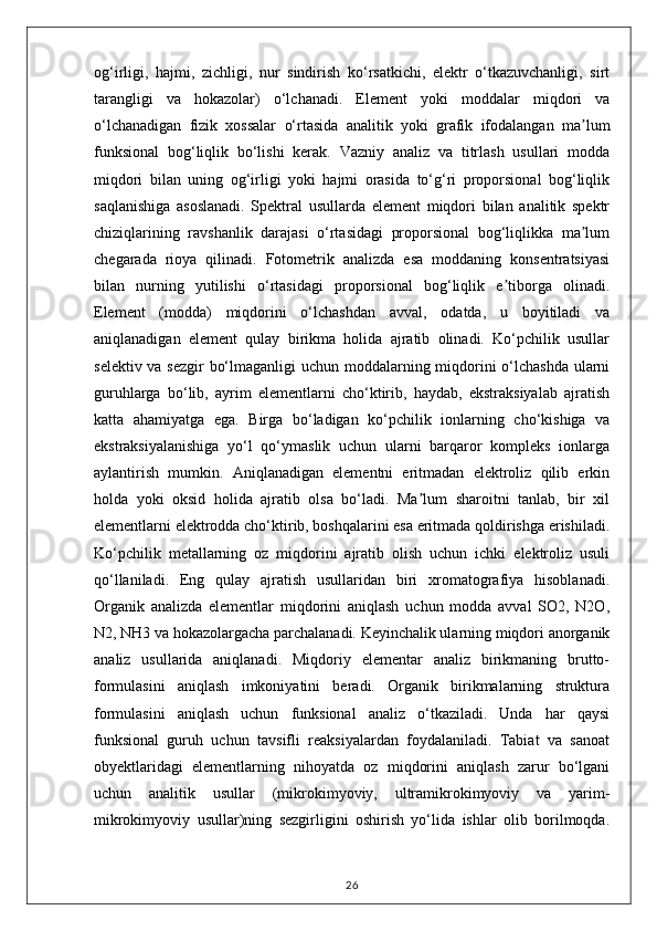og‘irligi,   hajmi,   zichligi,   nur   sindirish   ko‘rsatkichi,   elektr   o‘tkazuvchanligi,   sirt
tarangligi   va   hokazolar)   o‘lchanadi.   Element   yoki   moddalar   miqdori   va
o‘lchanadigan   fizik   xossalar   o‘rtasida   analitik   yoki   grafik   ifodalangan   ma lumʼ
funksional   bog‘liqlik   bo‘lishi   kerak.   Vazniy   analiz   va   titrlash   usullari   modda
miqdori   bilan   uning   og‘irligi   yoki   hajmi   orasida   to‘g‘ri   proporsional   bog‘liqlik
saqlanishiga   asoslanadi.   Spektral   usullarda   element   miqdori   bilan   analitik   spektr
chiziqlarining   ravshanlik   darajasi   o‘rtasidagi   proporsional   bog‘liqlikka   ma lum
ʼ
chegarada   rioya   qilinadi.   Fotometrik   analizda   esa   moddaning   konsentratsiyasi
bilan   nurning   yutilishi   o‘rtasidagi   proporsional   bog‘liqlik   e tiborga   olinadi.	
ʼ
Element   (modda)   miqdorini   o‘lchashdan   avval,   odatda,   u   boyitiladi   va
aniqlanadigan   element   qulay   birikma   holida   ajratib   olinadi.   Ko‘pchilik   usullar
selektiv va sezgir bo‘lmaganligi  uchun moddalarning miqdorini  o‘lchashda ularni
guruhlarga   bo‘lib,   ayrim   elementlarni   cho‘ktirib,   haydab,   ekstraksiyalab   ajratish
katta   ahamiyatga   ega.   Birga   bo‘ladigan   ko‘pchilik   ionlarning   cho‘kishiga   va
ekstraksiyalanishiga   yo‘l   qo‘ymaslik   uchun   ularni   barqaror   kompleks   ionlarga
aylantirish   mumkin.   Aniqlanadigan   elementni   eritmadan   elektroliz   qilib   erkin
holda   yoki   oksid   holida   ajratib   olsa   bo‘ladi.   Ma lum   sharoitni   tanlab,   bir   xil	
ʼ
elementlarni elektrodda cho‘ktirib, boshqalarini esa eritmada qoldirishga erishiladi.
Ko‘pchilik   metallarning   oz   miqdorini   ajratib   olish   uchun   ichki   elektroliz   usuli
qo‘llaniladi.   Eng   qulay   ajratish   usullaridan   biri   xromatografiya   hisoblanadi.
Organik   analizda   elementlar   miqdorini   aniqlash   uchun   modda   avval   SO2,   N2O,
N2, NH3 va hokazolargacha parchalanadi. Keyinchalik ularning miqdori anorganik
analiz   usullarida   aniqlanadi.   Miqdoriy   elementar   analiz   birikmaning   brutto-
formulasini   aniqlash   imkoniyatini   beradi.   Organik   birikmalarning   struktura
formulasini   aniqlash   uchun   funksional   analiz   o‘tkaziladi.   Unda   har   qaysi
funksional   guruh   uchun   tavsifli   reaksiyalardan   foydalaniladi.   Tabiat   va   sanoat
obyektlaridagi   elementlarning   nihoyatda   oz   miqdorini   aniqlash   zarur   bo‘lgani
uchun   analitik   usullar   (mikrokimyoviy,   ultramikrokimyoviy   va   yarim-
mikrokimyoviy   usullar)ning   sezgirligini   oshirish   yo‘lida   ishlar   olib   borilmoqda.
26