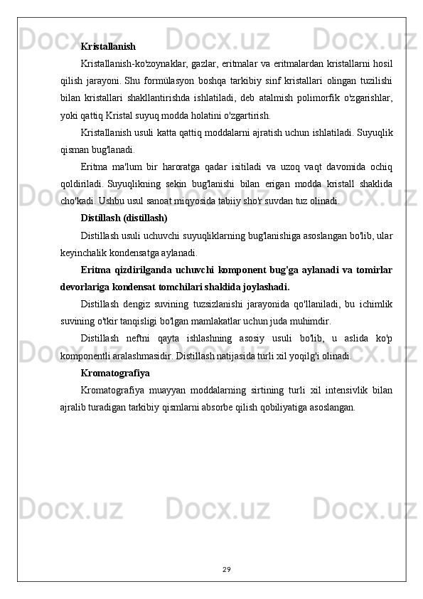 Kristallanish
Kristallanish-ko'zoynaklar, gazlar, eritmalar va eritmalardan kristallarni hosil
qilish   jarayoni.   Shu   formülasyon   boshqa   tarkibiy   sinf   kristallari   olingan   tuzilishi
bilan   kristallari   shakllantirishda   ishlatiladi,   deb   atalmish   polimorfik   o'zgarishlar,
yoki qattiq Kristal suyuq modda holatini o'zgartirish.
Kristallanish usuli katta qattiq moddalarni ajratish uchun ishlatiladi.   Suyuqlik
qisman bug'lanadi.
Eritma   ma'lum   bir   haroratga   qadar   isitiladi   va   uzoq   vaqt   davomida   ochiq
qoldiriladi.   Suyuqlikning   sekin   bug'lanishi   bilan   erigan   modda   kristall   shaklida
cho'kadi.   Ushbu usul sanoat miqyosida tabiiy sho'r suvdan tuz olinadi.
Distillash (distillash)
Distillash usuli uchuvchi suyuqliklarning bug'lanishiga asoslangan bo'lib, ular
keyinchalik kondensatga aylanadi.
Eritma   qizdirilganda   uchuvchi   komponent   bug'ga   aylanadi   va   tomirlar
devorlariga kondensat tomchilari shaklida joylashadi.
Distillash   dengiz   suvining   tuzsizlanishi   jarayonida   qo'llaniladi,   bu   ichimlik
suvining o'tkir tanqisligi bo'lgan mamlakatlar uchun juda muhimdir.
Distillash   neftni   qayta   ishlashning   asosiy   usuli   bo'lib,   u   aslida   ko'p
komponentli aralashmasidir.   Distillash natijasida turli xil yoqilg'i olinadi.
Kromatografiya
Kromatografiya   muayyan   moddalarning   sirtining   turli   xil   intensivlik   bilan
ajralib turadigan tarkibiy qismlarni absorbe qilish qobiliyatiga asoslangan.
29
