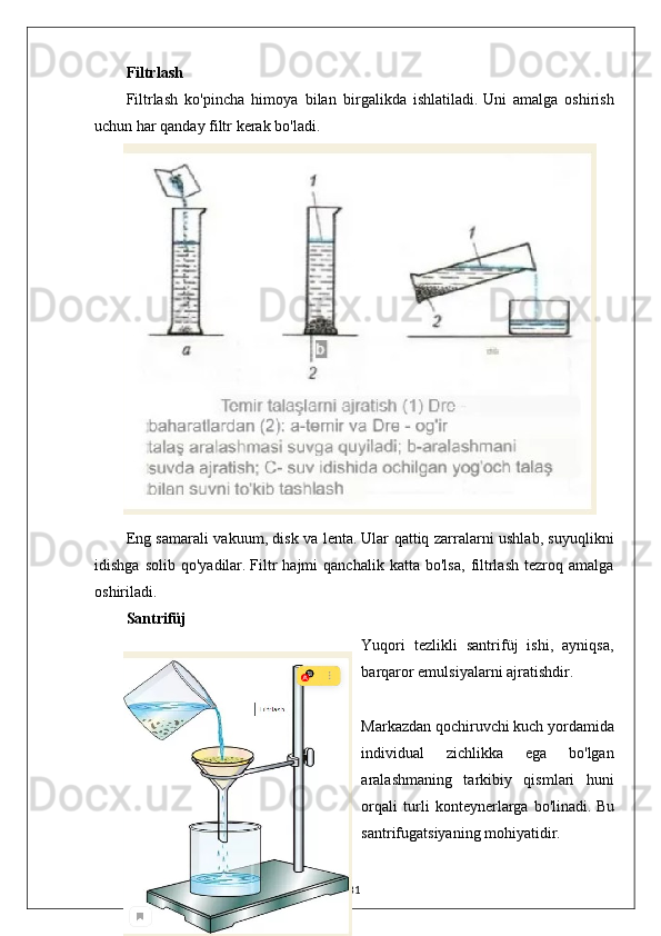 Filtrlash
Filtrlash   ko'pincha   himoya   bilan   birgalikda   ishlatiladi.   Uni   amalga   oshirish
uchun har qanday filtr kerak bo'ladi.
Eng samarali vakuum, disk va lenta.   Ular qattiq zarralarni ushlab, suyuqlikni
idishga   solib   qo'yadilar.   Filtr   hajmi   qanchalik   katta  bo'lsa,   filtrlash   tezroq  amalga
oshiriladi.
Santrifüj
Yuqori   tezlikli   santrifüj   ishi,   ayniqsa,
barqaror emulsiyalarni ajratishdir.
Markazdan qochiruvchi kuch yordamida
individual   zichlikka   ega   bo'lgan
aralashmaning   tarkibiy   qismlari   huni
orqali   turli   konteynerlarga   bo'linadi.   Bu
santrifugatsiyaning mohiyatidir.
31