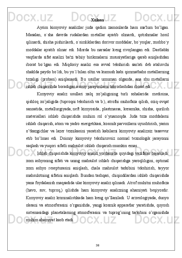 Xulosa
Ayrim   kimyoviy   analizlar   juda   qadim   zamonlarda   ham   ma'lum   bo’lgan.
Masalan,   o`sha   davrda   rudalardan   m е tallar   ajratib   olinardi,   qotishmalar   hosil
qilinardi, shisha pishirilardi, o`simliklardan dorivor moddalar, bo`yoqlar, xushbo`y
moddalar   ajratib   olinar   edi.   Misrda   bu   narsalar   k е ng   rivojlangan   edi.   Dastlabki
vaqtlarda   sifat   analizi   ba'zi   tabiiy   birikmalarni   xususiyatlariga   qarab   aniqlashdan
iborat   bo`lgan   edi.   Miqdoriy   analiz   esa   avval   t е kshirish   san'ati   d е b   ataluvchi
shaklda paydo bo`ldi, bu yo`l bilan oltin va kumush kabi qimmatbaho m е tallarning
tozaligi   (probasi)   aniqlanardi.   Bu   usullar   umuman   olganda,   ana   shu   m е tallarni
ishlab chiqarishda boradigan asosiy jarayonlarni takrorlashdan iborat edi.
Kimyoviy   analiz   usullari   xalq   xo’jaligining   turli   sohalarida:   medisina,
qishloq xo’jaligida (tuproqni tekshirish va b.), atrofni muhofaza qilish, oziq-ovqat
sanoatida,   metallurgiyada,   neft   kimyosida ,   plastmassa,   keramika,   shisha,   qurilish
materiallari   ishlab   chiqarishda   muhim   rol   o’ynamoqda.   Juda   toza   moddalarni
ishlab chiqarish, atom va yadro energetikasi, kosmik parvozlarni uyushtirish, yarim
o’tkazgichlar   va   lazer   texnikasini   yaratish   kabilarni   kimyoviy   analizsiz   tasavvur
etib   bo’lmas   edi.   Doimiy   kimyoviy   tekshiruvsiz   normal   texnologik   jarayonni
saqlash va yuqori sifatli mahsulot ishlab chiqarish mumkin emas.  
Ishlab chiqarishda kimyoviy analiz yordamida quyidagi vazifalar bajariladi:
xom   ashyoning   sifati   va   uning   mahsulot   ishlab   chiqarishga   yaroqliligini,   optimal
xom   ashyo   resepturasini   aniqlash,   chala   mahsulot   tarkibini   tekshirish,   tayyor
mahsulotning sifatini aniqlash. Bundan tashqari, chiqindilardan ishlab chiqarishda
yana foydalanish maqsadida ular kimyoviy analiz qilinadi. Atrof muhitni muhofaza
(havo,   suv,   tuproq,)   qilishda   ham   kimyoviy   analizning   ahamiyati   beqiyosdir.
Kimyoviy analiz kriminalistikada  ham  keng qo’llaniladi. U arxeologiyada, dunyo
okeani   va   atmosferasini   o’rganishda,   yangi   kosmik   apparatlar   yaratishda ,   quyosh
sistemasidagi   planetalarning   atmosferasini   va   tuprog’ining   tarkibini   o’rganishda
muhim ahamiyat kasb etadi. 
38