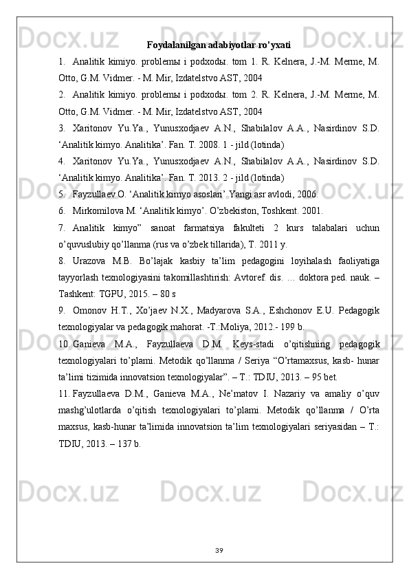 Foydalanilgan adabiyotlar ro’yxati
1. Analitik   kimiyo.   problem ы   i   podxod ы .   tom   1.   R.   Kelnera,   J.-M.   Merme,   M.
Otto, G.M. Vidmer. - M. Mir, Izdatelstvo AST, 2004 
2. Analitik   kimiyo.   problem ы   i   podxod ы .   tom   2.   R.   Kelnera,   J.-M.   Merme,   M.
Otto, G.M. Vidmer. - M. Mir, Izdatelstvo AST, 2004 
3. Xaritonov   Yu.Ya.,   Yunusxodjaev   A.N.,   Shabilalov   A.A.,   Nasirdinov   S.D.
‘Analitik kimyo. Analitika ’.  Fan .  T . 2008. 1 - jild (lotinda) 
4. Xaritonov   Yu.Ya.,   Yunusxodjaev   A.N.,   Shabilalov   A.A.,   Nasirdinov   S.D.
‘ Analitik   kimyo .  Analitika ’.  Fan .  T . 2013. 2 - jild (lotinda) 
5. Fayzullaev O. ‘Analitik kimyo asoslari’ Yangi asr avlodi, 2006. 
6. Mirkomilova M. ‘Analitik kimyo’. O’zbekiston, Toshkent.  2001. 
7. Analitik   kimyo”   sanoat   farmatsiya   fakulteti   2   kurs   talabalari   uchun
o’quvuslubiy qo’llanma (rus va o’zbek tillarida), T. 2011 y. 
8. Urazova   M.B.   Bo’lajak   kasbiy   ta’lim   pedagogini   loyihalash   faoliyatiga
tayyorlash texnologiyasini takomillashtirish: Avtoref. dis. … doktora ped. nauk. –
Tashkent: TGPU, 2015. – 80 s 
9. Omonov   H.T.,   Xo’jaev   N.X.,   Madyarova   S.A.,   Eshchonov   E.U.   Pedagogik
texnologiyalar va pedagogik mahorat. -T.:Moliya, 2012.- 199 b. 
10. Ganieva   M.A.,   Fayzullaeva   D.M.   Keys-stadi   o’qitishning   pedagogik
texnologiyalari   to’plami.   Metodik   qo’llanma   /   Seriya   “O’rtamaxsus,   kasb-   hunar
ta’limi tizimida innovatsion texnologiyalar”. – T.: TDIU, 2013. – 95 bet. 
11. Fayzullaeva   D.M.,   Ganieva   M.A.,   Ne’matov   I.   Nazariy   va   amaliy   o’quv
mashg’ulotlarda   o’qitish   texnologiyalari   to’plami.   Metodik   qo’llanma   /   O’rta
maxsus,   kasb-hunar   ta’limida  innovatsion   ta’lim  texnologiyalari   seriyasidan   –  T.:
TDIU, 2013. – 137 b. 
39