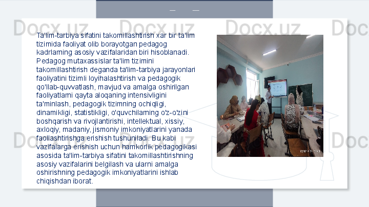 Ta'lim-tarbiya sifatini takomillashtirish xar bir ta'lim 
tizimida faoliyat olib borayotgan pedagog 
kadrlarning asosiy vazifalaridan biri hisoblanadi. 
Pedagog mutaxassislar ta'lim tizimini 
takomillashtirish deganda ta'lim-tarbiya jarayonlari 
faoliyatini tizimli loyihalashtirish va pedagogik 
qo'llab-quvvatlash, mavjud va amalga oshirilgan 
faoliyatlarni qayta aloqaning intensivligini 
ta'minlash, pedagogik tizimning ochiqligi, 
dinamikligi, statistikligi, o'quvchilarning o'z-o'zini 
boshqarish va rivojlantirishi, intellektual, xissiy, 
axloqiy, madaniy, jismoniy imkoniyatlarini yanada 
faollashtirishga erishish tushuniladi. Bu kabi 
vazifalarga erishish uchun hamkorlik pedagogikasi 
asosida ta'lim-tarbiya sifatini takomillashtirishning 
asosiy vazifalarini belgilash va ularni amalga 
oshirishning pedagogik imkoniyatlarini ishlab 
chiqishdan iborat.  