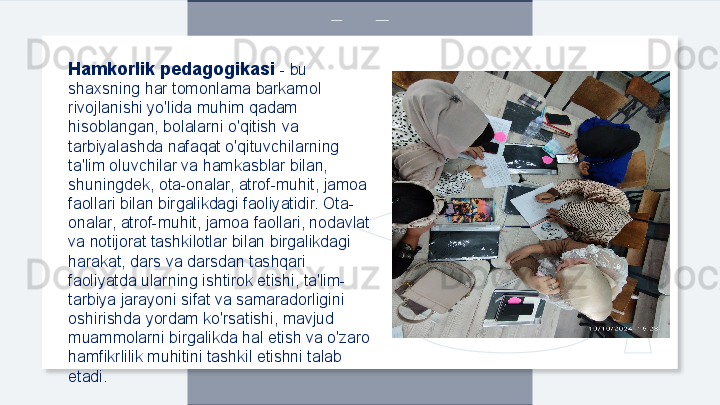 Hamkorlik pedagogikasi  -  bu 
shaxsning har tomonlama barkamol 
rivojlanishi yo'lida muhim qadam 
hisoblangan, bolalarni o'qitish va 
tarbiyalashda nafaqat o'qituvchilarning 
ta'lim oluvchilar va hamkasblar bilan, 
shuningdek, ota-onalar, atrof-muhit, jamoa 
faollari bilan birgalikdagi faoliyatidir. Ota-
onalar, atrof-muhit, jamoa faollari, nodavlat 
va notijorat tashkilotlar bilan birgalikdagi 
harakat, dars va darsdan tashqari 
faoliyatda ularning ishtirok etishi, ta'lim- 
tarbiya jarayoni sifat va samaradorligini 
oshirishda yordam ko'rsatishi, mavjud 
muammolarni birgalikda hal etish va o'zaro 
hamfikrlilik muhitini tashkil etishni talab 
etadi.  