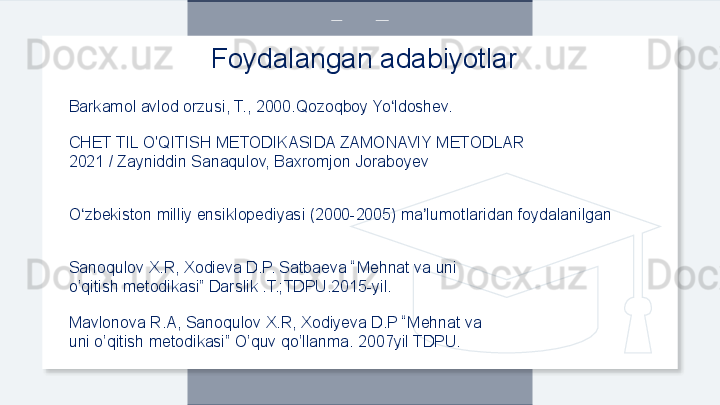 Barkamol avlod orzusi, T., 2000.Qozoqboy Yo ldoshev.ʻ
CHET TIL O'QITISH METODIKASIDA ZAMONAVIY METODLAR
2021 / Zayniddin Sanaqulov, Baxromjon Joraboyev
O zbekiston milliy ensiklopediyasi (2000-2005) ma lumotlaridan foydalanilgan	
ʻ ʼ
Sanoqulov X.R, Xodieva D.P. Satbaeva “Mehnat va uni
o’qitish metodikasi” Darslik .T.;TDPU.2015-yil.
Mavlonova R.A, Sanoqulov X.R, Xodiyeva D.P “Mehnat va
uni o’qitish metodikasi” O’quv qo’llanma. 2007yil TDPU. Foydalangan adabiyotlar