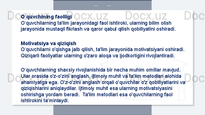 O quvchining faolligiʻ
O quvchilarning ta'lim jarayonidagi faol ishtiroki, ularning bilim olish 
ʻ
jarayonida mustaqil fikrlash va qaror qabul qilish qobiliyatini oshiradi.
Motivatsiya va qiziqish
O quvchilarni o'qishga jalb qilish, ta'lim jarayonida motivatsiyani oshiradi. 
ʻ
Qiziqarli faoliyatlar ularning o'zaro aloqa va ijodkorligini rivojlantiradi.
O quvchilarning shaxsiy rivojlanishida bir necha muhim omillar mavjud. 
ʻ
Ular orasida o'z-o'zini anglash, ijtimoiy muhit va ta'lim metodlari alohida 
ahamiyatga ega. O'z-o'zini anglash orqali o'quvchilar o'z qobiliyatlarini va 
qiziqishlarini aniqlaydilar. Ijtimoiy muhit esa ularning motivatsiyasini 
oshirishga yordam beradi.  Ta'lim metodlari esa o'quvchilarning faol 
ishtirokini ta'minlaydi.  