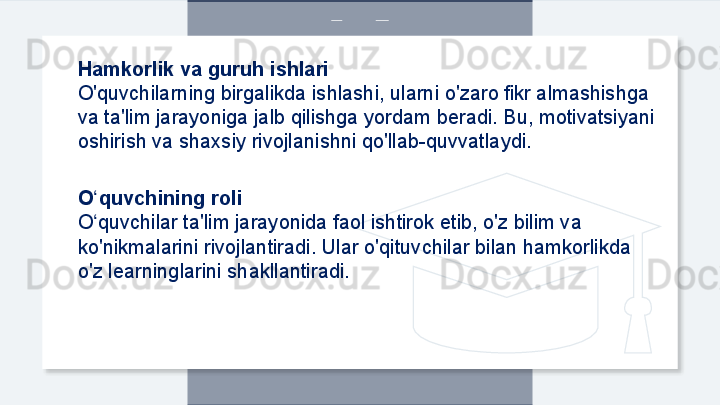 Hamkorlik va guruh ishlari
O'quvchilarning birgalikda ishlashi, ularni o'zaro fikr almashishga 
va ta'lim jarayoniga jalb qilishga yordam beradi. Bu, motivatsiyani 
oshirish va shaxsiy rivojlanishni qo'llab-quvvatlaydi.
O quvchining roliʻ
O quvchilar ta'lim jarayonida faol ishtirok etib, o'z bilim va 
ʻ
ko'nikmalarini rivojlantiradi. Ular o'qituvchilar bilan hamkorlikda 
o'z learninglarini shakllantiradi.  