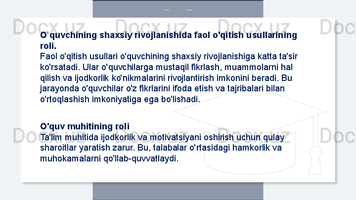 O quvchining shaxsiy rivojlanishida faol o'qitish usullarining ʻ
roli.
Faol o'qitish usullari o'quvchining shaxsiy rivojlanishiga katta ta'sir 
ko'rsatadi. Ular o'quvchilarga mustaqil fikrlash, muammolarni hal 
qilish va ijodkorlik ko'nikmalarini rivojlantirish imkonini beradi. Bu 
jarayonda o'quvchilar o'z fikrlarini ifoda etish va tajribalari bilan 
o'rtoqlashish imkoniyatiga ega bo'lishadi.
O'quv muhitining roli
Ta'lim muhitida ijodkorlik va motivatsiyani oshirish uchun qulay 
sharoitlar yaratish zarur. Bu, talabalar o'rtasidagi hamkorlik va 
muhokamalarni qo'llab-quvvatlaydi.  