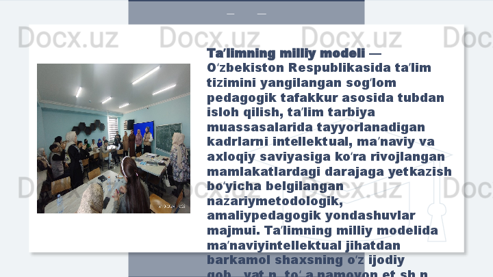 Ta limning milliy modeli ʼ — 
O zbekiston Respublikasida ta lim 
ʻ ʼ
tizimini yangilangan sog lom 	
ʻ
pedagogik tafakkur asosida tubdan 
isloh qilish, ta lim tarbiya 	
ʼ
muassasalarida tayyorlanadigan 
kadrlarni intellektual, ma naviy va 	
ʼ
axloqiy saviyasiga ko ra rivojlangan 	
ʻ
mamlakatlardagi darajaga yetkazish 
bo yicha belgilangan 	
ʻ
nazariymetodologik, 
amaliypedagogik yondashuvlar 
majmui. Ta limning milliy modelida 	
ʼ
ma naviyintellektual jihatdan 	
ʼ
barkamol shaxsning o z ijodiy 	
ʻ
qobiliyatini to la namoyon etishini 	
ʻ
ta minlash ko zda tutiladi.	
ʼ ʻ  