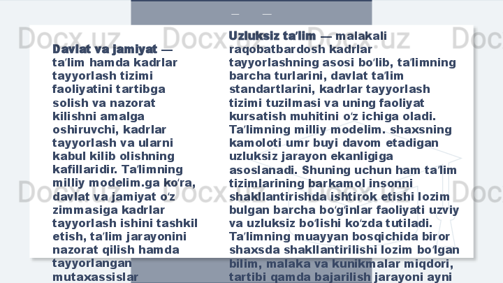 Davlat va jamiyat  — 
ta lim hamda kadrlar ʼ
tayyorlash tizimi 
faoliyatini tartibga 
solish va nazorat 
kilishni amalga 
oshiruvchi, kadrlar 
tayyorlash va ularni 
kabul kilib olishning 
kafillaridir. Ta limning 	
ʼ
milliy modelim.ga ko ra, 	
ʻ
davlat va jamiyat o z 	
ʻ
zimmasiga kadrlar 
tayyorlash ishini tashkil 
etish, ta lim jarayonini 	
ʼ
nazorat qilish hamda 
tayyorlangan 
mutaxassislar 
faoliyatini yo lga qo yish 	
ʻ ʻ
kafolatini oladi. Uzluksiz ta lim 	
ʼ — malakali 
raqobatbardosh kadrlar 
tayyorlashning asosi bo lib, ta limning 	
ʻ ʼ
barcha turlarini, davlat ta lim 	
ʼ
standartlarini, kadrlar tayyorlash 
tizimi tuzilmasi va uning faoliyat 
kursatish muhitini o z ichiga oladi. 	
ʻ
Ta limning milliy modelim. shaxsning 	
ʼ
kamoloti umr buyi davom etadigan 
uzluksiz jarayon ekanligiga 
asoslanadi. Shuning uchun ham ta lim 	
ʼ
tizimlarining barkamol insonni 
shakllantirishda ishtirok etishi lozim 
bulgan barcha bo g inlar faoliyati uzviy 	
ʻ ʻ
va uzluksiz bo lishi ko zda tutiladi. 	
ʻ ʻ
Ta limning muayyan bosqichida biror 	
ʼ
shaxsda shakllantirilishi lozim bo lgan 	
ʻ
bilim, malaka va kunikmalar miqdori, 
tartibi qamda bajarilish jarayoni ayni 
shu uzluksiz ta lim tomonidan amalga 	
ʼ
oshirilishi zarur bo ladi.	
ʻ  