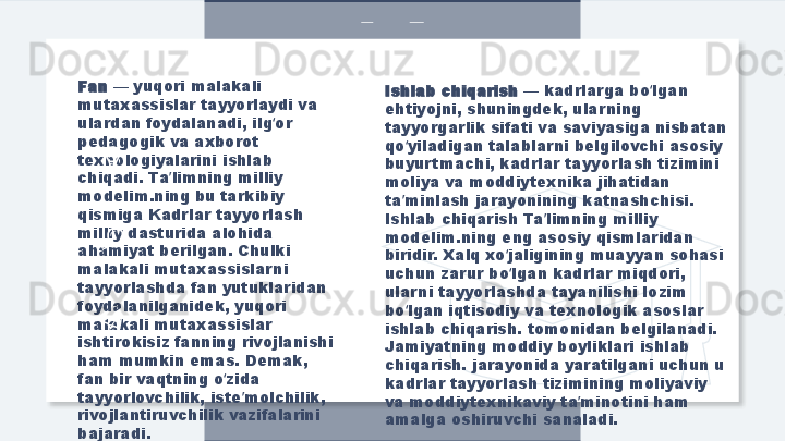 Fan  — yuqori malakali 
mutaxassislar tayyorlaydi va 
ulardan foydalanadi, ilg or ʻ
pedagogik va axborot 
texnologiyalarini ishlab 
chiqadi. Ta limning milliy 	
ʼ
modelim.ning bu tarkibiy 
qismiga Kadrlar tayyorlash 
milliy dasturida alohida 
ahamiyat berilgan. Chulki 
malakali mutaxassislarni 
tayyorlashda fan yutuklaridan 
foydalanilganidek, yuqori 
malakali mutaxassislar 
ishtirokisiz fanning rivojlanishi 
ham mumkin emas. Demak, 
fan bir vaqtning o zida 	
ʻ
tayyorlovchilik, iste molchilik, 	
ʼ
rivojlantiruvchilik vazifalarini 
bajaradi. Ishlab chiqarish  — kadrlarga bo lgan 	
ʻ
ehtiyojni, shuningdek, ularning 
tayyorgarlik sifati va saviyasiga nisbatan 
qo yiladigan talablarni belgilovchi asosiy 	
ʻ
buyurtmachi, kadrlar tayyorlash tizimini 
moliya va moddiytexnika jihatidan 
ta minlash jarayonining katnashchisi. 
ʼ
Ishlab chiqarish Ta limning milliy 	
ʼ
modelim.ning eng asosiy qismlaridan 
biridir. Xalq xo jaligining muayyan sohasi 	
ʻ
uchun zarur bo lgan kadrlar miqdori, 
ʻ
ularni tayyorlashda tayanilishi lozim 
bo lgan iqtisodiy va texnologik asoslar 	
ʻ
ishlab chiqarish. tomonidan belgilanadi. 
Jamiyatning moddiy boyliklari ishlab 
chiqarish. jarayonida yaratilgani uchun u 
kadrlar tayyorlash tizimining moliyaviy 
va moddiytexnikaviy ta minotini ham 	
ʼ
amalga oshiruvchi sanaladi.  