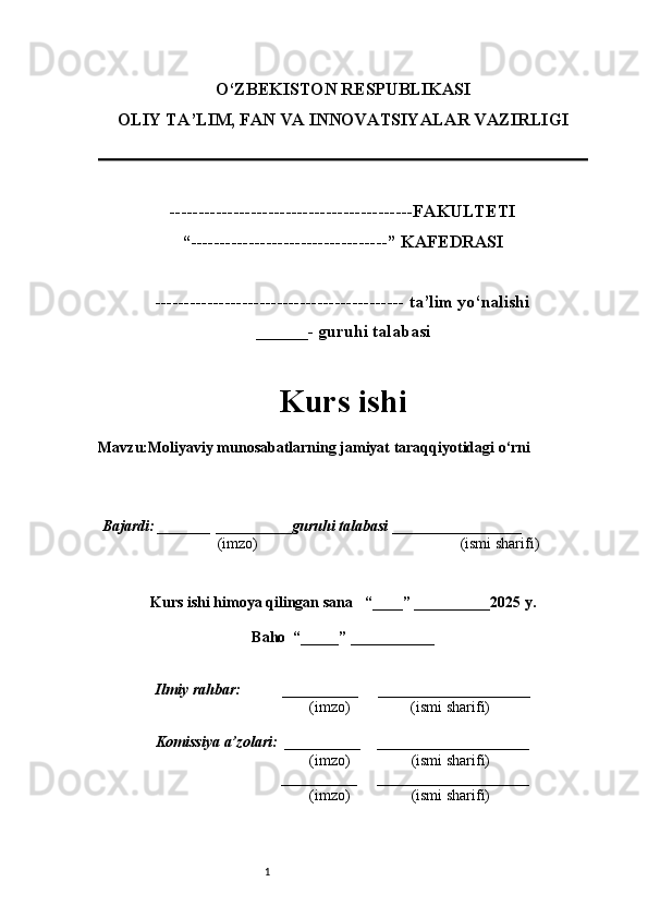 1O‘ZBEKISTON RESPUBLIKASI
OLIY TA’LIM, FAN VA INNOVATSIYALAR VAZIRLI GI
------------------------------------------FAKULTETI
“----------------------------------” KAFEDRASI
------------------------------------------- ta’lim yo‘nalishi 
______- guruhi talabasi
Kurs ishi 
Mavzu :Moliyaviy munosabatlarning jamiyat taraqqiyotidagi o‘rni
  Bajardi: _______  ____ _____ _ guruhi talabasi  ______ ___ ________
  (imzo)                                                       (ismi sharifi)
  
Kurs ishi himoya qilingan sana     “____” __ ___ _____20 25  y.
Baho  “_____” ____ __ _____
      Ilmiy rahbar:           __________      ____________________ 
                (imzo)                (ismi sharifi)
     Komissiya a’zolari:   __________     ____________________ 
                (imzo)                  (ismi sharifi)
                                       __________      ____________________ 
                 (imzo)                  (ismi sharifi)