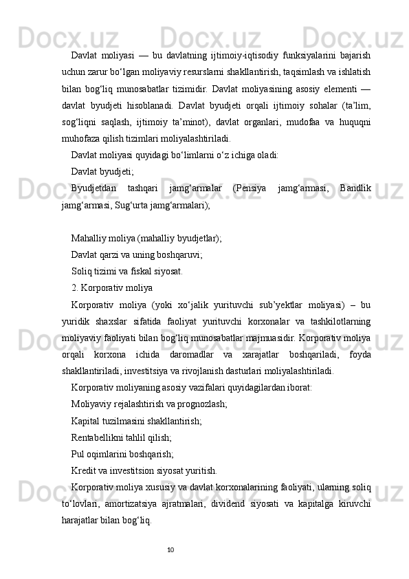 10Davlat   moliyasi   —   bu   davlatning   ijtimoiy-iqtisodiy   funksiyalarini   bajarish
uchun zarur bo‘lgan moliyaviy resurslarni shakllantirish, taqsimlash va ishlatish
bilan   bog‘liq   munosabatlar   tizimidir.   Davlat   moliyasining   asosiy   elementi   —
davlat   byudjeti   hisoblanadi.   Davlat   byudjeti   orqali   ijtimoiy   sohalar   (ta’lim,
sog‘liqni   saqlash,   ijtimoiy   ta’minot),   davlat   organlari,   mudofaa   va   huquqni
muhofaza qilish tizimlari moliyalashtiriladi.
Davlat moliyasi quyidagi bo‘limlarni o‘z ichiga oladi:
Davlat byudjeti;
Byudjetdan   tashqari   jamg‘armalar   (Pensiya   jamg‘armasi,   Bandlik
jamg‘armasi, Sug‘urta jamg‘armalari);
Mahalliy moliya (mahalliy byudjetlar);
Davlat qarzi va uning boshqaruvi;
Soliq tizimi va fiskal siyosat.
2. Korporativ moliya
Korporativ   moliya   (yoki   xo‘jalik   yurituvchi   sub’yektlar   moliyasi)   –   bu
yuridik   shaxslar   sifatida   faoliyat   yurituvchi   korxonalar   va   tashkilotlarning
moliyaviy faoliyati bilan bog‘liq munosabatlar majmuasidir. Korporativ moliya
orqali   korxona   ichida   daromadlar   va   xarajatlar   boshqariladi,   foyda
shakllantiriladi, investitsiya va rivojlanish dasturlari moliyalashtiriladi.
Korporativ moliyaning asosiy vazifalari quyidagilardan iborat:
Moliyaviy rejalashtirish va prognozlash;
Kapital tuzilmasini shakllantirish;
Rentabellikni tahlil qilish;
Pul oqimlarini boshqarish;
Kredit va investitsion siyosat yuritish.
Korporativ moliya xususiy va davlat korxonalarining faoliyati, ularning soliq
to‘lovlari,   amortizatsiya   ajratmalari,   dividend   siyosati   va   kapitalga   kiruvchi
harajatlar bilan bog‘liq. 