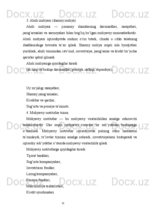 113. Aholi moliyasi (shaxsiy moliya)
Aholi   moliyasi   —   jismoniy   shaxslarning   daromadlari,   xarajatlari,
jamg‘armalari va sarmoyalari bilan bog‘liq bo‘lgan moliyaviy munosabatlardir.
Aholi   moliyasi   iqtisodiyotda   muhim   o‘rin   tutadi,   chunki   u   ichki   talabning
shakllanishiga   bevosita   ta’sir   qiladi.   Shaxsiy   moliya   orqali   oila   byudjetlari
yuritiladi, aholi tomonidan iste’mol, investitsiya, jamg‘arma va kredit bo‘yicha
qarorlar qabul qilinadi.
Aholi moliyasiga quyidagilar kiradi:
Ish haqi va boshqa daromadlar (pensiya, nafaqa, stipendiya);
Uy xo‘jaligi xarajatlari;
Shaxsiy jamg‘armalar;
Kreditlar va qarzlar;
Sug‘urta va pensiya ta’minoti.
4. Moliyaviy institutlar tizimi
Moliyaviy   institutlar   —   bu   moliyaviy   vositachilikni   amalga   oshiruvchi
tashkilotlardir.   Ular   orqali   moliyaviy   resurslar   bir   sub’yektdan   boshqasiga
o‘tkaziladi.   Moliyaviy   institutlar   iqtisodiyotda   pulning   erkin   harakatini
ta’minlaydi,   to‘lovlar   tizimini   amalga   oshiradi,   investitsiyalarni   boshqaradi   va
iqtisodiy sub’yektlar o‘rtasida moliyaviy vositachilik qiladi.
Moliyaviy institutlarga quyidagilar kiradi:
Tijorat banklari;
Sug‘urta kompaniyalari;
Investitsion fondlar;
Lizing kompaniyalari;
Pensiya fondlari;
Mikromoliya tashkilotlari;
Kredit uyushmalari. 