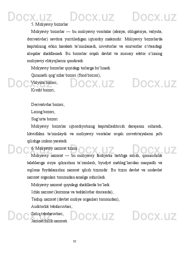 125. Moliyaviy bozorlar
Moliyaviy   bozorlar   —   bu   moliyaviy   vositalar   (aksiya,   obligatsiya,   valyuta,
derivativlar)   savdosi   yuritiladigan   iqtisodiy   makondir.   Moliyaviy   bozorlarda
kapitalning   erkin   harakati   ta’minlanadi,   investorlar   va   emitentlar   o‘rtasidagi
aloqalar   shakllanadi.   Bu   bozorlar   orqali   davlat   va   xususiy   sektor   o‘zining
moliyaviy ehtiyojlarini qondiradi.
Moliyaviy bozorlar quyidagi turlarga bo‘linadi:
Qimmatli qog‘ozlar bozori (fond bozori);
Valyuta bozori;
Kredit bozori;
Derivativlar bozori;
Lizing bozori;
Sug‘urta bozori.
Moliyaviy   bozorlar   iqtisodiyotning   kapitallashtirish   darajasini   oshiradi,
likvidlikni   ta’minlaydi   va   moliyaviy   vositalar   orqali   investitsiyalarni   jalb
qilishga imkon yaratadi.
6. Moliyaviy nazorat tizimi
Moliyaviy   nazorat   —   bu   moliyaviy   faoliyatni   tartibga   solish,   qonunchilik
talablariga   rioya   qilinishini   ta’minlash,   byudjet   mablag‘laridan   maqsadli   va
oqilona   foydalanishni   nazorat   qilish   tizimidir.   Bu   tizim   davlat   va   nodavlat
nazorat organlari tomonidan amalga oshiriladi.
Moliyaviy nazorat quyidagi shakllarda bo‘ladi:
Ichki nazorat (korxona va tashkilotlar doirasida);
Tashqi nazorat (davlat moliya organlari tomonidan);
Auditorlik tekshiruvlari;
Soliq tekshiruvlari;
Jamoatchilik nazorati. 