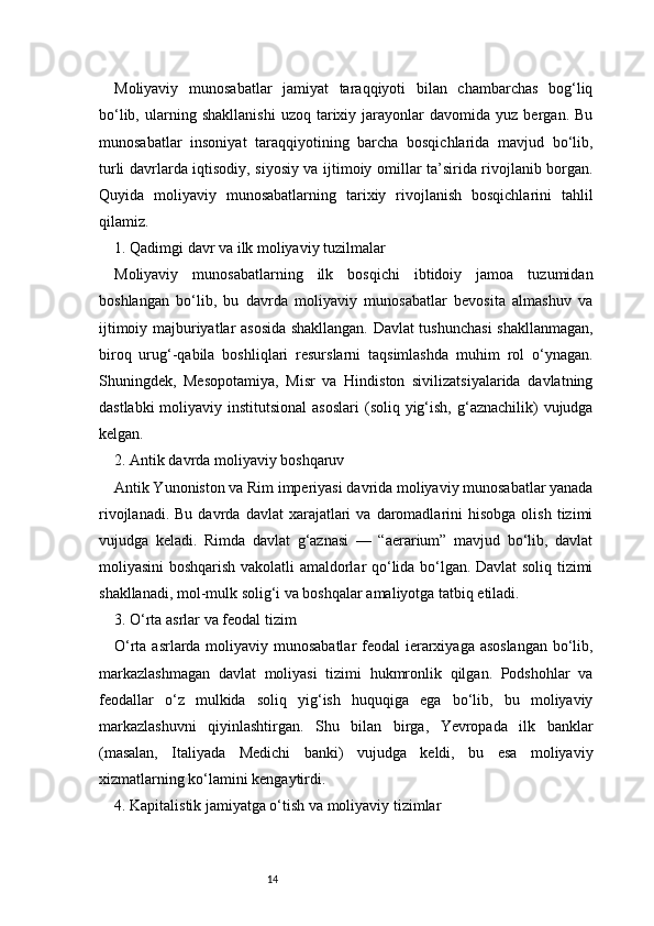 14Moliyaviy   munosabatlar   jamiyat   taraqqiyoti   bilan   chambarchas   bog‘liq
bo‘lib,   ularning   shakllanishi   uzoq   tarixiy   jarayonlar   davomida   yuz  bergan.   Bu
munosabatlar   insoniyat   taraqqiyotining   barcha   bosqichlarida   mavjud   bo‘lib,
turli davrlarda iqtisodiy, siyosiy va ijtimoiy omillar ta’sirida rivojlanib borgan.
Quyida   moliyaviy   munosabatlarning   tarixiy   rivojlanish   bosqichlarini   tahlil
qilamiz.
1. Qadimgi davr va ilk moliyaviy tuzilmalar
Moliyaviy   munosabatlarning   ilk   bosqichi   ibtidoiy   jamoa   tuzumidan
boshlangan   bo‘lib,   bu   davrda   moliyaviy   munosabatlar   bevosita   almashuv   va
ijtimoiy majburiyatlar asosida shakllangan. Davlat tushunchasi  shakllanmagan,
biroq   urug‘-qabila   boshliqlari   resurslarni   taqsimlashda   muhim   rol   o‘ynagan.
Shuningdek,   Mesopotamiya,   Misr   va   Hindiston   sivilizatsiyalarida   davlatning
dastlabki  moliyaviy institutsional  asoslari  (soliq yig‘ish, g‘aznachilik)  vujudga
kelgan.
2. Antik davrda moliyaviy boshqaruv
Antik Yunoniston va Rim imperiyasi davrida moliyaviy munosabatlar yanada
rivojlanadi.  Bu   davrda  davlat   xarajatlari  va   daromadlarini   hisobga  olish   tizimi
vujudga   keladi.   Rimda   davlat   g‘aznasi   —   “aerarium”   mavjud   bo‘lib,   davlat
moliyasini boshqarish vakolatli amaldorlar qo‘lida bo‘lgan. Davlat soliq tizimi
shakllanadi, mol-mulk solig‘i va boshqalar amaliyotga tatbiq etiladi.
3. O‘rta asrlar va feodal tizim
O‘rta asrlarda moliyaviy munosabatlar  feodal  ierarxiyaga asoslangan  bo‘lib,
markazlashmagan   davlat   moliyasi   tizimi   hukmronlik   qilgan.   Podshohlar   va
feodallar   o‘z   mulkida   soliq   yig‘ish   huquqiga   ega   bo‘lib,   bu   moliyaviy
markazlashuvni   qiyinlashtirgan.   Shu   bilan   birga,   Yevropada   ilk   banklar
(masalan,   Italiyada   Medichi   banki)   vujudga   keldi,   bu   esa   moliyaviy
xizmatlarning ko‘lamini kengaytirdi.
4. Kapitalistik jamiyatga o‘tish va moliyaviy tizimlar 