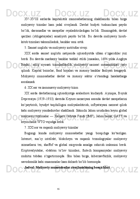 15XV-XVIII   asrlarda   kapitalistik   munosabatlarning   shakllanishi   bilan   birga
moliyaviy   tizimlar   ham   jadal   rivojlandi.   Davlat   budjeti   tushunchasi   paydo
bo‘ldi,   daromadlar   va   xarajatlar   rejalashtiriladigan   bo‘ldi.   Shuningdek,   davlat
qarzlari   (obligatsiyalar)   amaliyoti   paydo   bo‘ldi.   Bu   davrda   moliyaviy   hisob-
kitob tizimlari takomillashdi, banklar soni ortdi.
5. Sanoat inqilobi va moliyaviy institutlar rivoji
XIX   asrda   sanoat   inqilobi   natijasida   iqtisodiyotda   ulkan   o‘zgarishlar   yuz
berdi. Bu davrda markaziy banklar tashkil etildi (masalan,  1694-yilda Angliya
Banki),   soliq   siyosati   tizimlashtirildi,   moliyaviy   nazorat   mexanizmlari   joriy
qilindi.   Kapital   bozorlar,   fond   birjalari   va   xususiy   banklar   faoliyati   kengaydi.
Moliyaviy   munosabatlar   davlat   va   xususiy   sektor   o‘rtasidagi   harakatlarga
asoslanadi.
6. XX asr va zamonaviy moliyaviy tizim
XX   asrda   davlatlarning   iqtisodiyotga   aralashuvi   kuchaydi.   Ayniqsa,   Buyuk
Depressiya (1929–1933) davrida Keynes nazariyasi asosida davlat xarajatlarini
ko‘paytirish,   byudjet   taqchilligini   moliyalashtirish,   inflyatsiyani   nazorat   qilish
kabi moliyaviy yondashuvlar shakllandi. Ikkinchi Jahon urushidan keyin global
moliyaviy tuzilmalar — Xalqaro Valyuta Fondi (IMF), Jahon banki, GATT va
keyinchalik WTO vujudga keldi.
7. XXI asr va raqamli moliyaviy tizimlar
Bugungi   kunda   moliyaviy   munosabatlar   yangi   bosqichga   ko‘tarilgan.
Internet,   sun’iy   intellekt,   blokcheyn   va   raqamli   texnologiyalar   moliyaviy
xizmatlarni   tez,   shaffof   va   global   miqyosda   amalga   oshirish   imkonini   berdi.
Kriptovalyutalar,   elektron   to‘lov   tizimlari,   fintech   kompaniyalar   moliyaviy
muhitni   tubdan   o‘zgartirmoqda.   Shu   bilan   birga,   kiberxavfsizlik,   moliyaviy
savodxonlik kabi muammolar ham dolzarb bo‘lib bormoqda.
Jadval: Moliyaviy munosabatlar rivojlanishining bosqichlari 