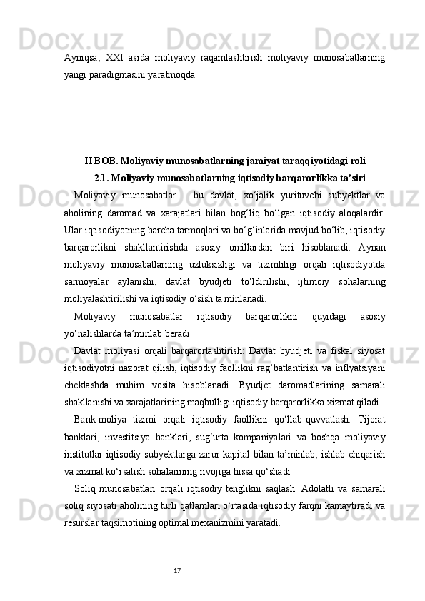 17Ayniqsa,   XXI   asrda   moliyaviy   raqamlashtirish   moliyaviy   munosabatlarning
yangi paradigmasini yaratmoqda.
II BOB. Moliyaviy munosabatlarning jamiyat taraqqiyotidagi roli
2.1. Moliyaviy munosabatlarning iqtisodiy barqarorlikka ta’siri
Moliyaviy   munosabatlar   –   bu   davlat,   xo‘jalik   yurituvchi   subyektlar   va
aholining   daromad   va   xarajatlari   bilan   bog‘liq   bo‘lgan   iqtisodiy   aloqalardir.
Ular iqtisodiyotning barcha tarmoqlari va bo‘g‘inlarida mavjud bo‘lib, iqtisodiy
barqarorlikni   shakllantirishda   asosiy   omillardan   biri   hisoblanadi.   Aynan
moliyaviy   munosabatlarning   uzluksizligi   va   tizimliligi   orqali   iqtisodiyotda
sarmoyalar   aylanishi,   davlat   byudjeti   to‘ldirilishi,   ijtimoiy   sohalarning
moliyalashtirilishi va iqtisodiy o‘sish ta'minlanadi.
Moliyaviy   munosabatlar   iqtisodiy   barqarorlikni   quyidagi   asosiy
yo‘nalishlarda ta’minlab beradi:
Davlat   moliyasi   orqali   barqarorlashtirish:   Davlat   byudjeti   va   fiskal   siyosat
iqtisodiyotni   nazorat   qilish,   iqtisodiy   faollikni   rag‘batlantirish   va   inflyatsiyani
cheklashda   muhim   vosita   hisoblanadi.   Byudjet   daromadlarining   samarali
shakllanishi va xarajatlarining maqbulligi iqtisodiy barqarorlikka xizmat qiladi.
Bank-moliya   tizimi   orqali   iqtisodiy   faollikni   qo‘llab-quvvatlash:   Tijorat
banklari,   investitsiya   banklari,   sug‘urta   kompaniyalari   va   boshqa   moliyaviy
institutlar iqtisodiy subyektlarga zarur  kapital bilan ta’minlab, ishlab chiqarish
va xizmat ko‘rsatish sohalarining rivojiga hissa qo‘shadi.
Soliq   munosabatlari   orqali   iqtisodiy   tenglikni   saqlash:   Adolatli   va   samarali
soliq siyosati aholining turli qatlamlari o‘rtasida iqtisodiy farqni kamaytiradi va
resurslar taqsimotining optimal mexanizmini yaratadi.