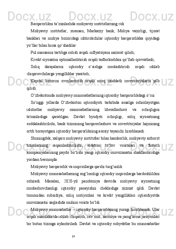 19Barqarorlikni ta’minlashda moliyaviy institutlarning roli
Moliyaviy   institutlar,   xususan,   Markaziy   bank,   Moliya   vazirligi,   tijorat
banklari   va   moliya   bozoridagi   ishtirokchilar   iqtisodiy   barqarorlikka   quyidagi
yo‘llar bilan hissa qo‘shadilar:
Pul massasini tartibga solish orqali inflyatsiyani nazorat qilish;
Kredit siyosatini optimallashtirish orqali tadbirkorlikni qo‘llab-quvvatlash;
Soliq   darajalarini   iqtisodiy   o‘sishga   moslashtirish   orqali   ishlab
chiqaruvchilarga yengilliklar yaratish;
Kapital   bozorini   rivojlantirish   orqali   uzoq   muddatli   investitsiyalarni   jalb
qilish.
O‘zbekistonda moliyaviy munosabatlarning iqtisodiy barqarorlikdagi o‘rni
So‘nggi   yillarda   O‘zbekiston   iqtisodiyoti   tarkibida   amalga   oshirilayotgan
islohotlar   moliyaviy   munosabatlarning   liberallashuvi   va   ochiqligini
ta'minlashga   qaratilgan.   Davlat   byudjeti   ochiqligi,   soliq   siyosatining
soddalashtirilishi,  bank tizimining barqarorlashuvi  va investitsiyalar  hajmining
ortib borayotgani iqtisodiy barqarorlikning asosiy tayanchi hisoblanadi.
Shuningdek, xalqaro moliyaviy institutlar bilan hamkorlik, moliyaviy axborot
tizimlarining   raqamlashtirilishi,   elektron   to‘lov   vositalari   va   fintech
kompaniyalarining paydo bo‘lishi yangi iqtisodiy muvozanatni shakllantirishga
yordam bermoqda.
Moliyaviy barqarorlik va inqirozlarga qarshi turg‘unlik
Moliyaviy munosabatlarning sog‘lomligi iqtisodiy inqirozlarga bardoshlilikni
oshiradi.   Masalan,   2020-yil   pandemiya   davrida   moliyaviy   siyosatning
moslashuvchanligi   iqtisodiy   pasayishni   cheklashga   xizmat   qildi.   Davlat
tomonidan   subsidiya,   soliq   imtiyozlari   va   kredit   yengilliklari   iqtisodiyotda
muvozanatni saqlashda muhim vosita bo‘ldi.
Moliyaviy munosabatlar – iqtisodiy barqarorlikning yuragi hisoblanadi. Ular
orqali mamlakatda ishlab chiqarish, iste’mol, sarmoya va jamg‘arma jarayonlari
bir butun tizimga aylantiriladi. Davlat va iqtisodiy subyektlar bu munosabatlar 