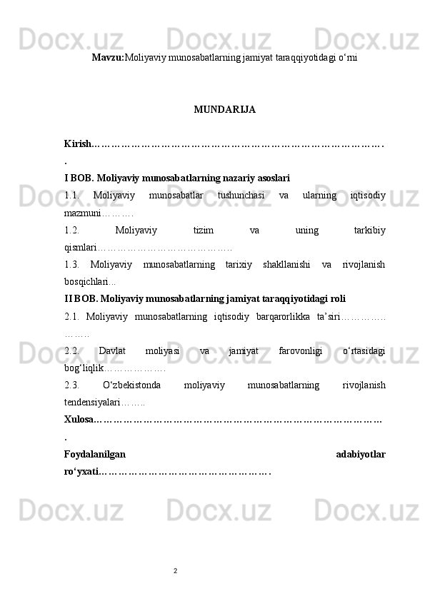 2Mavzu : Moliyaviy munosabatlarning jamiyat taraqqiyotidagi o‘rni
MUNDARIJA
Kirish …………………………………………………………………………….
.
I BOB. Moliyaviy munosabatlarning nazariy asoslari
1.1.   Moliyaviy   munosabatlar   tushunchasi   va   ularning   iqtisodiy
mazmuni ……….
1.2.   Moliyaviy   tizim   va   uning   tarkibiy
qismlari …………………………………..
1.3.   Moliyaviy   munosabatlarning   tarixiy   shakllanishi   va   rivojlanish
bosqichlari ...
II BOB. Moliyaviy munosabatlarning jamiyat taraqqiyotidagi roli
2.1.   Moliyaviy   munosabatlarning   iqtisodiy   barqarorlikka   ta’siri …………..
……..
2.2.   Davlat   moliyasi   va   jamiyat   farovonligi   o‘rtasidagi
bog‘liqlik ……………….
2.3.   O‘zbekistonda   moliyaviy   munosabatlarning   rivojlanish
tendensiyalari ……..
Xulosa ……………………………………………………………………………
.
Foydalanilgan   adabiyotlar
ro‘yxati ……………………………………………. 