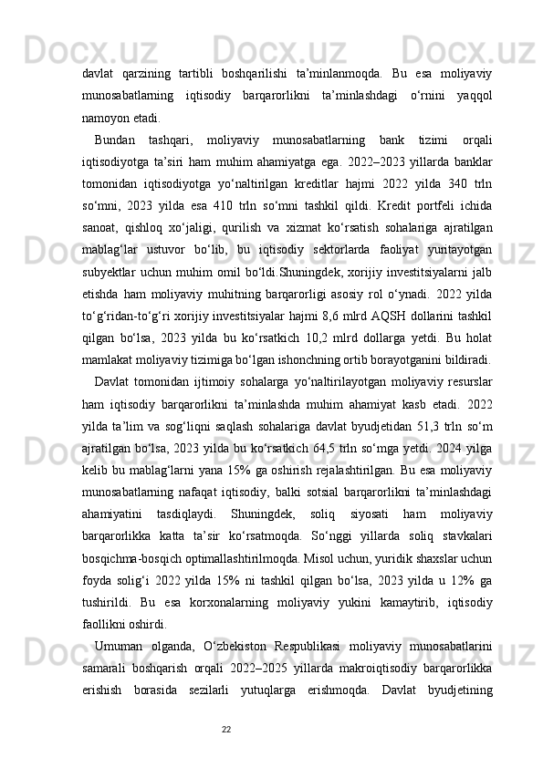 22davlat   qarzining   tartibli   boshqarilishi   ta’minlanmoqda.   Bu   esa   moliyaviy
munosabatlarning   iqtisodiy   barqarorlikni   ta’minlashdagi   o‘rnini   yaqqol
namoyon etadi.
Bundan   tashqari,   moliyaviy   munosabatlarning   bank   tizimi   orqali
iqtisodiyotga   ta’siri   ham   muhim   ahamiyatga   ega.   2022–2023   yillarda   banklar
tomonidan   iqtisodiyotga   yo‘naltirilgan   kreditlar   hajmi   2022   yilda   340   trln
so‘mni,   2023   yilda   esa   410   trln   so‘mni   tashkil   qildi.   Kredit   portfeli   ichida
sanoat,   qishloq   xo‘jaligi,   qurilish   va   xizmat   ko‘rsatish   sohalariga   ajratilgan
mablag‘lar   ustuvor   bo‘lib,   bu   iqtisodiy   sektorlarda   faoliyat   yuritayotgan
subyektlar   uchun   muhim   omil   bo‘ldi.Shuningdek,   xorijiy   investitsiyalarni   jalb
etishda   ham   moliyaviy   muhitning   barqarorligi   asosiy   rol   o‘ynadi.   2022   yilda
to‘g‘ridan-to‘g‘ri xorijiy investitsiyalar  hajmi  8,6 mlrd AQSH dollarini tashkil
qilgan   bo‘lsa,   2023   yilda   bu   ko‘rsatkich   10,2   mlrd   dollarga   yetdi.   Bu   holat
mamlakat moliyaviy tizimiga bo‘lgan ishonchning ortib borayotganini bildiradi.
Davlat   tomonidan   ijtimoiy   sohalarga   yo‘naltirilayotgan   moliyaviy   resurslar
ham   iqtisodiy   barqarorlikni   ta’minlashda   muhim   ahamiyat   kasb   etadi.   2022
yilda   ta’lim   va   sog‘liqni   saqlash   sohalariga   davlat   byudjetidan   51,3   trln   so‘m
ajratilgan bo‘lsa, 2023 yilda bu ko‘rsatkich  64,5 trln so‘mga yetdi. 2024 yilga
kelib bu mablag‘larni  yana 15%  ga oshirish rejalashtirilgan. Bu esa moliyaviy
munosabatlarning   nafaqat   iqtisodiy,   balki   sotsial   barqarorlikni   ta’minlashdagi
ahamiyatini   tasdiqlaydi.   Shuningdek,   soliq   siyosati   ham   moliyaviy
barqarorlikka   katta   ta’sir   ko‘rsatmoqda.   So‘nggi   yillarda   soliq   stavkalari
bosqichma-bosqich optimallashtirilmoqda. Misol uchun, yuridik shaxslar uchun
foyda   solig‘i   2022   yilda   15%   ni   tashkil   qilgan   bo‘lsa,   2023   yilda   u   12%   ga
tushirildi.   Bu   esa   korxonalarning   moliyaviy   yukini   kamaytirib,   iqtisodiy
faollikni oshirdi.
Umuman   olganda,   O‘zbekiston   Respublikasi   moliyaviy   munosabatlarini
samarali   boshqarish   orqali   2022–2025   yillarda   makroiqtisodiy   barqarorlikka
erishish   borasida   sezilarli   yutuqlarga   erishmoqda.   Davlat   byudjetining 