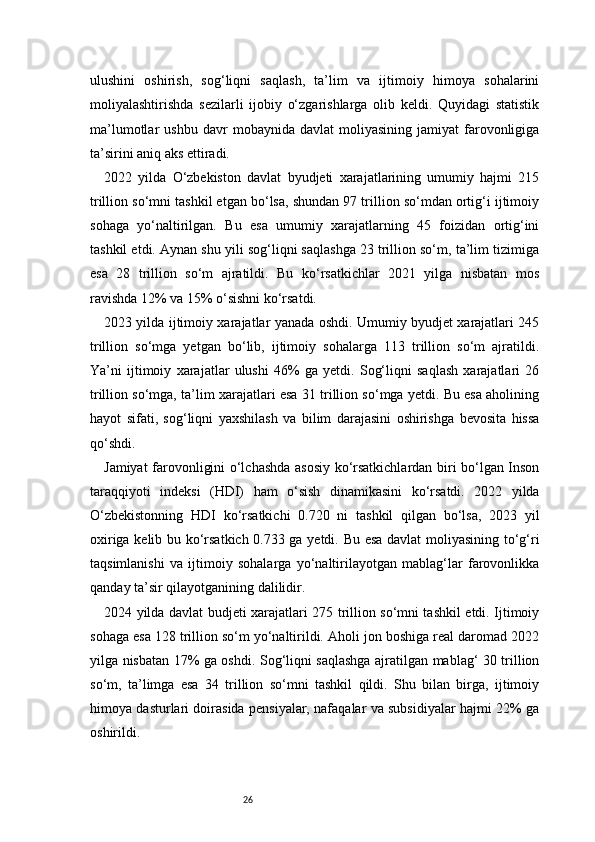 26ulushini   oshirish,   sog‘liqni   saqlash,   ta’lim   va   ijtimoiy   himoya   sohalarini
moliyalashtirishda   sezilarli   ijobiy   o‘zgarishlarga   olib   keldi.   Quyidagi   statistik
ma’lumotlar   ushbu   davr   mobaynida  davlat   moliyasining   jamiyat   farovonligiga
ta’sirini aniq aks ettiradi.
2022   yilda   O‘zbekiston   davlat   byudjeti   xarajatlarining   umumiy   hajmi   215
trillion so‘mni tashkil etgan bo‘lsa, shundan 97 trillion so‘mdan ortig‘i ijtimoiy
sohaga   yo‘naltirilgan.   Bu   esa   umumiy   xarajatlarning   45   foizidan   ortig‘ini
tashkil etdi. Aynan shu yili sog‘liqni saqlashga 23 trillion so‘m, ta’lim tizimiga
esa   28   trillion   so‘m   ajratildi.   Bu   ko‘rsatkichlar   2021   yilga   nisbatan   mos
ravishda 12% va 15% o‘sishni ko‘rsatdi.
2023 yilda ijtimoiy xarajatlar yanada oshdi. Umumiy byudjet xarajatlari 245
trillion   so‘mga   yetgan   bo‘lib,   ijtimoiy   sohalarga   113   trillion   so‘m   ajratildi.
Ya’ni   ijtimoiy   xarajatlar   ulushi   46%   ga   yetdi.   Sog‘liqni   saqlash   xarajatlari   26
trillion so‘mga, ta’lim xarajatlari esa 31 trillion so‘mga yetdi. Bu esa aholining
hayot   sifati,   sog‘liqni   yaxshilash   va   bilim   darajasini   oshirishga   bevosita   hissa
qo‘shdi.
Jamiyat farovonligini o‘lchashda asosiy ko‘rsatkichlardan biri bo‘lgan Inson
taraqqiyoti   indeksi   (HDI)   ham   o‘sish   dinamikasini   ko‘rsatdi.   2022   yilda
O‘zbekistonning   HDI   ko‘rsatkichi   0.720   ni   tashkil   qilgan   bo‘lsa,   2023   yil
oxiriga kelib bu ko‘rsatkich 0.733 ga yetdi. Bu esa davlat moliyasining to‘g‘ri
taqsimlanishi   va   ijtimoiy   sohalarga   yo‘naltirilayotgan   mablag‘lar   farovonlikka
qanday ta’sir qilayotganining dalilidir.
2024 yilda davlat budjeti xarajatlari 275 trillion so‘mni tashkil etdi. Ijtimoiy
sohaga esa 128 trillion so‘m yo‘naltirildi. Aholi jon boshiga real daromad 2022
yilga nisbatan 17% ga oshdi. Sog‘liqni saqlashga ajratilgan mablag‘ 30 trillion
so‘m,   ta’limga   esa   34   trillion   so‘mni   tashkil   qildi.   Shu   bilan   birga,   ijtimoiy
himoya dasturlari doirasida pensiyalar, nafaqalar va subsidiyalar hajmi 22% ga
oshirildi. 
