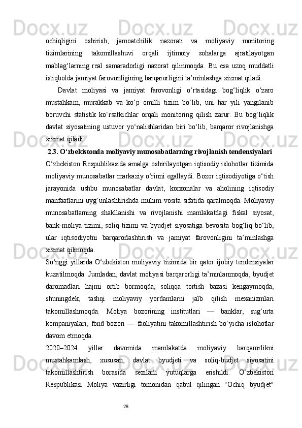 28ochiqligini   oshirish,   jamoatchilik   nazorati   va   moliyaviy   monitoring
tizimlarining   takomillashuvi   orqali   ijtimoiy   sohalarga   ajratilayotgan
mablag‘larning   real   samaradorligi   nazorat   qilinmoqda.   Bu   esa   uzoq   muddatli
istiqbolda jamiyat farovonligining barqarorligini ta’minlashga xizmat qiladi.
  Davlat   moliyasi   va   jamiyat   farovonligi   o‘rtasidagi   bog‘liqlik   o‘zaro
mustahkam,   murakkab   va   ko‘p   omilli   tizim   bo‘lib,   uni   har   yili   yangilanib
boruvchi   statistik   ko‘rsatkichlar   orqali   monitoring   qilish   zarur.   Bu   bog‘liqlik
davlat   siyosatining   ustuvor   yo‘nalishlaridan   biri   bo‘lib,   barqaror   rivojlanishga
xizmat qiladi.
2.3. O‘zbekistonda moliyaviy munosabatlarning rivojlanish tendensiyalari
O‘zbekiston Respublikasida amalga oshirilayotgan iqtisodiy islohotlar tizimida
moliyaviy munosabatlar markaziy o‘rinni egallaydi. Bozor iqtisodiyotiga o‘tish
jarayonida   ushbu   munosabatlar   davlat,   korxonalar   va   aholining   iqtisodiy
manfaatlarini  uyg‘unlashtirishda muhim  vosita sifatida qaralmoqda. Moliyaviy
munosabatlarning   shakllanishi   va   rivojlanishi   mamlakatdagi   fiskal   siyosat,
bank-moliya   tizimi,   soliq   tizimi   va   byudjet   siyosatiga   bevosita   bog‘liq   bo‘lib,
ular   iqtisodiyotni   barqarorlashtirish   va   jamiyat   farovonligini   ta’minlashga
xizmat qilmoqda.
So‘nggi  yillarda  O‘zbekiston  moliyaviy  tizimida  bir  qator  ijobiy  tendensiyalar
kuzatilmoqda. Jumladan, davlat moliyasi barqarorligi ta’minlanmoqda, byudjet
daromadlari   hajmi   ortib   bormoqda,   soliqqa   tortish   bazasi   kengaymoqda,
shuningdek,   tashqi   moliyaviy   yordamlarni   jalb   qilish   mexanizmlari
takomillashmoqda.   Moliya   bozorining   institutlari   —   banklar,   sug‘urta
kompaniyalari,   fond   bozori   —   faoliyatini   takomillashtirish   bo‘yicha   islohotlar
davom etmoqda.
2020–2024   yillar   davomida   mamlakatda   moliyaviy   barqarorlikni
mustahkamlash,   xususan,   davlat   byudjeti   va   soliq-budjet   siyosatini
takomillashtirish   borasida   sezilarli   yutuqlarga   erishildi.   O‘zbekiston
Respublikasi   Moliya   vazirligi   tomonidan   qabul   qilingan   "Ochiq   byudjet" 