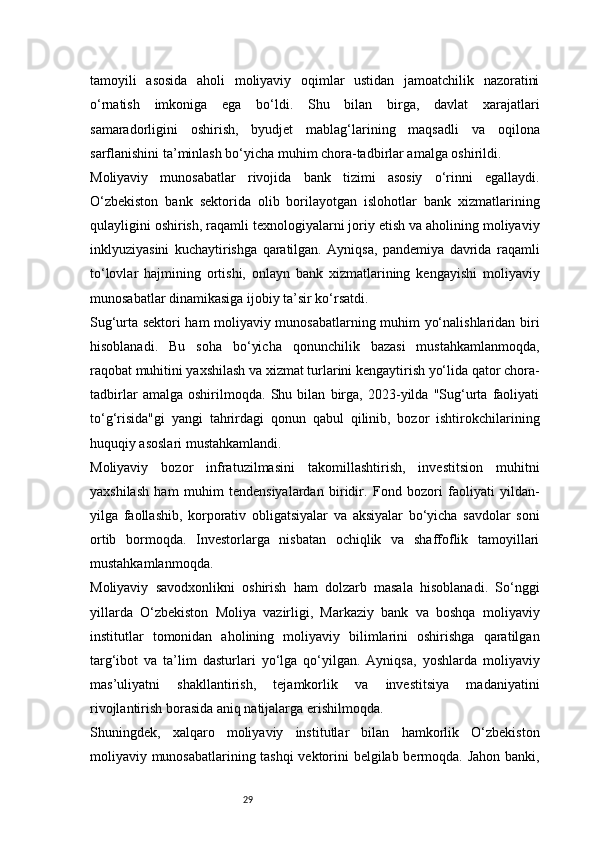 29tamoyili   asosida   aholi   moliyaviy   oqimlar   ustidan   jamoatchilik   nazoratini
o‘rnatish   imkoniga   ega   bo‘ldi.   Shu   bilan   birga,   davlat   xarajatlari
samaradorligini   oshirish,   byudjet   mablag‘larining   maqsadli   va   oqilona
sarflanishini ta’minlash bo‘yicha muhim chora-tadbirlar amalga oshirildi.
Moliyaviy   munosabatlar   rivojida   bank   tizimi   asosiy   o‘rinni   egallaydi.
O‘zbekiston   bank   sektorida   olib   borilayotgan   islohotlar   bank   xizmatlarining
qulayligini oshirish, raqamli texnologiyalarni joriy etish va aholining moliyaviy
inklyuziyasini   kuchaytirishga   qaratilgan.   Ayniqsa,   pandemiya   davrida   raqamli
to‘lovlar   hajmining   ortishi,   onlayn   bank   xizmatlarining   kengayishi   moliyaviy
munosabatlar dinamikasiga ijobiy ta’sir ko‘rsatdi.
Sug‘urta sektori ham moliyaviy munosabatlarning muhim yo‘nalishlaridan biri
hisoblanadi.   Bu   soha   bo‘yicha   qonunchilik   bazasi   mustahkamlanmoqda,
raqobat muhitini yaxshilash va xizmat turlarini kengaytirish yo‘lida qator chora-
tadbirlar   amalga   oshirilmoqda.   Shu   bilan   birga,   2023-yilda   "Sug‘urta   faoliyati
to‘g‘risida"gi   yangi   tahrirdagi   qonun   qabul   qilinib,   bozor   ishtirokchilarining
huquqiy asoslari mustahkamlandi.
Moliyaviy   bozor   infratuzilmasini   takomillashtirish,   investitsion   muhitni
yaxshilash   ham   muhim   tendensiyalardan   biridir.   Fond   bozori   faoliyati   yildan-
yilga   faollashib,   korporativ   obligatsiyalar   va   aksiyalar   bo‘yicha   savdolar   soni
ortib   bormoqda.   Investorlarga   nisbatan   ochiqlik   va   shaffoflik   tamoyillari
mustahkamlanmoqda.
Moliyaviy   savodxonlikni   oshirish   ham   dolzarb   masala   hisoblanadi.   So‘nggi
yillarda   O‘zbekiston   Moliya   vazirligi,   Markaziy   bank   va   boshqa   moliyaviy
institutlar   tomonidan   aholining   moliyaviy   bilimlarini   oshirishga   qaratilgan
targ‘ibot   va   ta’lim   dasturlari   yo‘lga   qo‘yilgan.   Ayniqsa,   yoshlarda   moliyaviy
mas’uliyatni   shakllantirish,   tejamkorlik   va   investitsiya   madaniyatini
rivojlantirish borasida aniq natijalarga erishilmoqda.
Shuningdek,   xalqaro   moliyaviy   institutlar   bilan   hamkorlik   O‘zbekiston
moliyaviy munosabatlarining tashqi vektorini belgilab bermoqda. Jahon banki, 